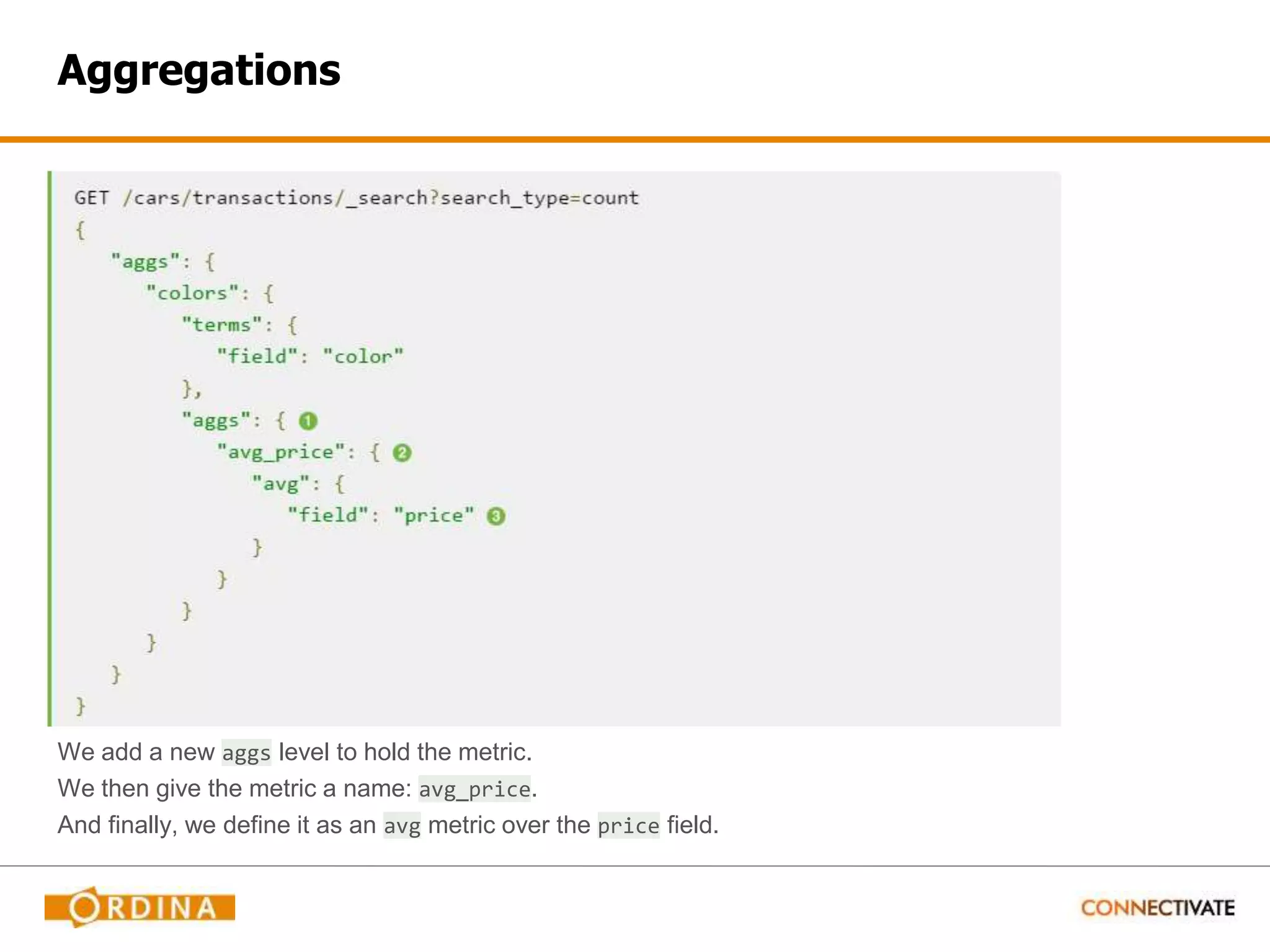 Aggregations We add a new aggs level to hold the metric. We then give the metric a name: avg_price. And finally, we define it as an avg metric over the price field. 