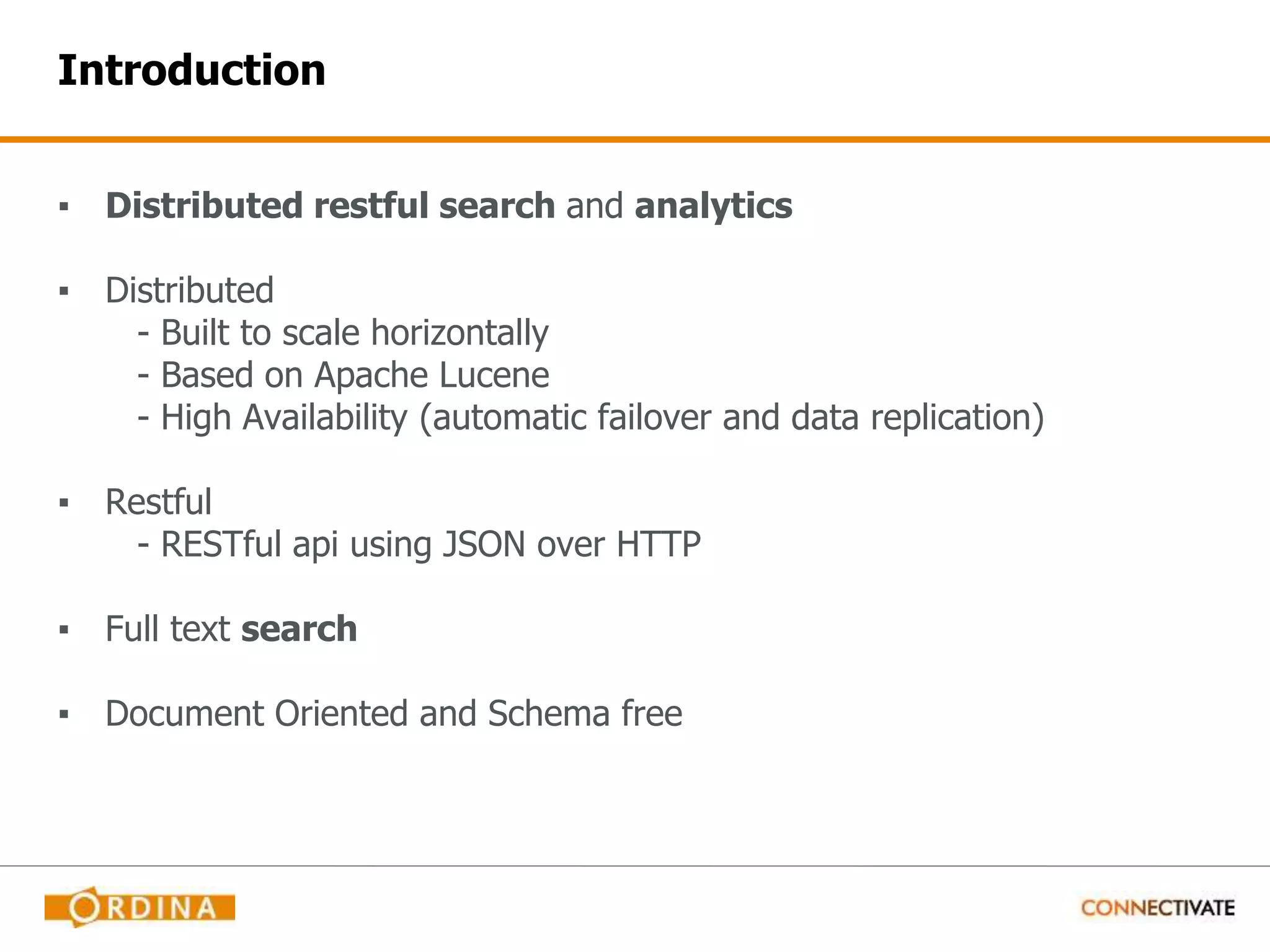Introduction ▪ Distributed restful search and analytics ▪ Distributed - Built to scale horizontally - Based on Apache Lucene - High Availability (automatic failover and data replication) ▪ Restful - RESTful api using JSON over HTTP ▪ Full text search ▪ Document Oriented and Schema free 