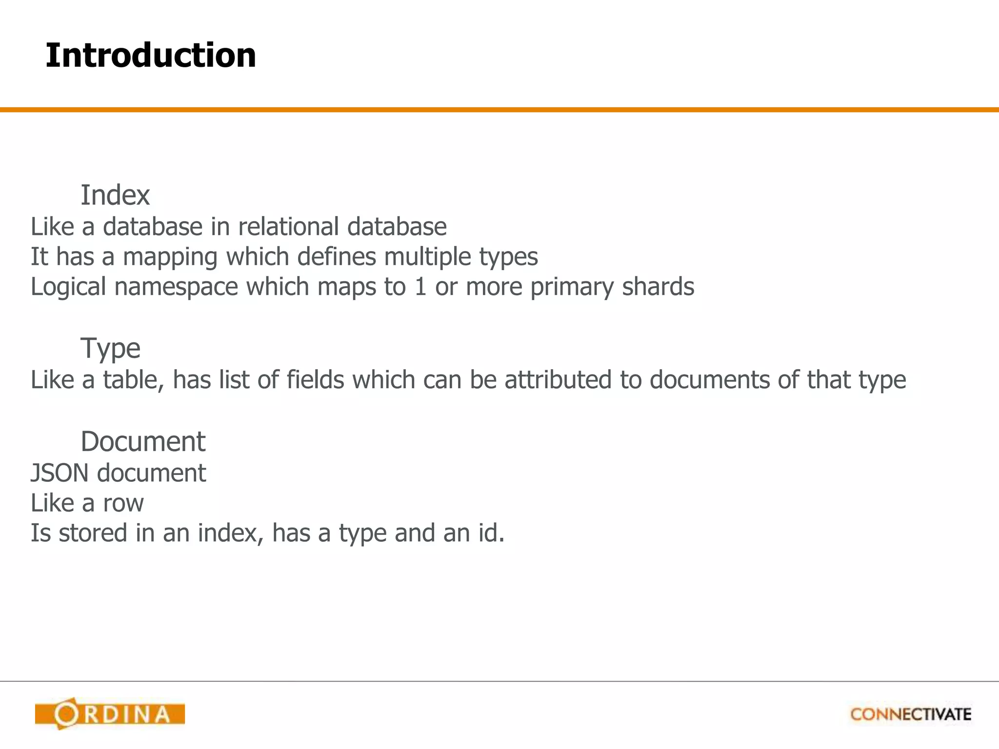Introduction Index Like a database in relational database It has a mapping which defines multiple types Logical namespace which maps to 1 or more primary shards Type Like a table, has list of fields which can be attributed to documents of that type Document JSON document Like a row Is stored in an index, has a type and an id. 