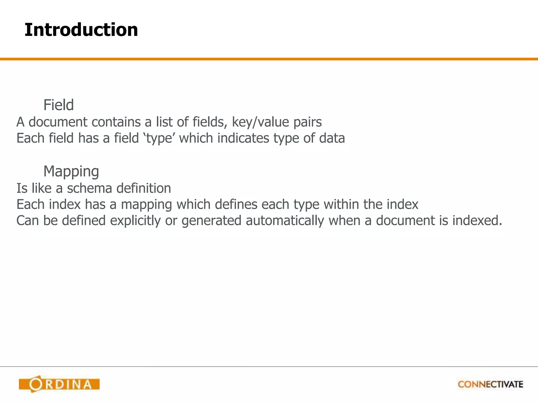 Introduction Field A document contains a list of fields, key/value pairs Each field has a field ‘type’ which indicates type of data Mapping Is like a schema definition Each index has a mapping which defines each type within the index Can be defined explicitly or generated automatically when a document is indexed. 