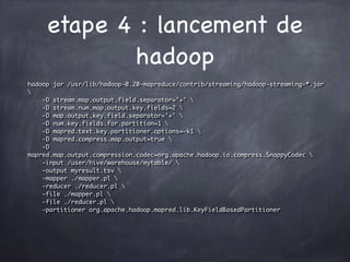 etape 4 : lancement de
hadoop
hadoop jar /usr/lib/hadoop-0.20-mapreduce/contrib/streaming/hadoop-streaming-*.jar

-D stream.map.output.field.separator='+' 
-D stream.num.map.output.key.fields=2 
-D map.output.key.field.separator='+' 
-D num.key.fields.for.partition=1 
-D mapred.text.key.partitioner.options=-k1 
-D mapred.compress.map.output=true 
-D
mapred.map.output.compression.codec=org.apache.hadoop.io.compress.SnappyCodec 
-input /user/hive/warehouse/mytable/ 
-output myresult.tsv 
-mapper ./mapper.pl 
-reducer ./reducer.pl 
-file ./mapper.pl 
-file ./reducer.pl 
-partitioner org.apache.hadoop.mapred.lib.KeyFieldBasedPartitioner
 