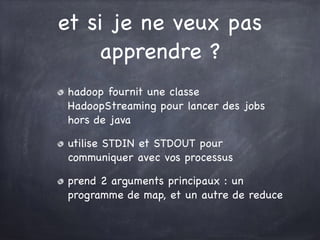 et si je ne veux pas
apprendre ?
hadoop fournit une classe
HadoopStreaming pour lancer des jobs
hors de java

utilise STDIN et STDOUT pour
communiquer avec vos processus

prend 2 arguments principaux : un
programme de map, et un autre de reduce
 
