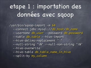 etape 1 : importation des
données avec sqoop
/usr/bin/sqoop-import -m 64  
--connect jdbc:mysql://db_host/db_name 
--username db_user --password db_password 
--table db_table --hive-import 
--hive-delims-replacement ' ' 
--null-string 'N' --null-non-string 'N' 
--hive-overwrite 
--hive-table db_table_name_in_hive 
--split-by my_column
 