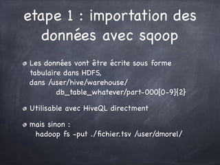 etape 1 : importation des
données avec sqoop
Les données vont être écrite sous forme
tabulaire dans HDFS, 
dans /user/hive/warehouse/ 
db_table_whatever/part-000[0-9]{2}

Utilisable avec HiveQL directment

mais sinon :  
hadoop fs -put ./ﬁchier.tsv /user/dmorel/
 