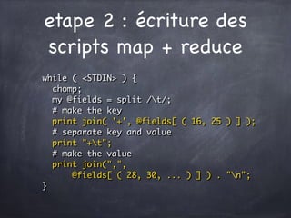 etape 2 : écriture des
scripts map + reduce
while ( <STDIN> ) {
chomp;
my @fields = split /t/;
# make the key
print join( '+', @fields[ ( 16, 25 ) ] );
# separate key and value
print "+t";
# make the value
print join(",",
@fields[ ( 28, 30, ... ) ] ) . "n";
}
 