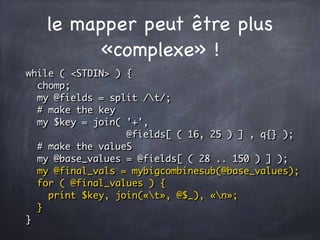le mapper peut être plus
«complexe» !
while ( <STDIN> ) {
chomp;
my @fields = split /t/;
# make the key
my $key = join( '+',
@fields[ ( 16, 25 ) ] , q{} );
# make the valueS
my @base_values = @fields[ ( 28 .. 150 ) ] );
my @final_vals = mybigcombinesub(@base_values);
for ( @final_values ) {
print $key, join(«t», @$_), «n»;
}
}
 