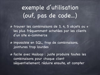 exemple d’utilisation
(ouf, pas de code...)
trouver les combinaisons de 3, 4, 5 objets ou +
les plus fréquemment achetées par les clients
d’un site e-commerce

impossible en SQL, trop de combinaisons,
jointures trop lourdes

facile avec Hadoop : juste produire toutes les
combinaisons pour chaque client
séquentiellement, réduire ensuite, et compter
 