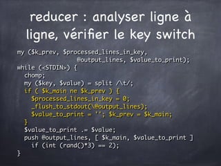 reducer : analyser ligne à
ligne, vériﬁer le key switch
my ($k_prev, $processed_lines_in_key,
@output_lines, $value_to_print);
while (<STDIN>) {
chomp;
my ($key, $value) = split /t/;
if ( $k_main ne $k_prev ) {
$processed_lines_in_key = 0;
_flush_to_stdout(@output_lines);
$value_to_print = ''; $k_prev = $k_main;
}
$value_to_print .= $value;
push @output_lines, [ $k_main, $value_to_print ]
if (int (rand()*3) == 2);
}
 