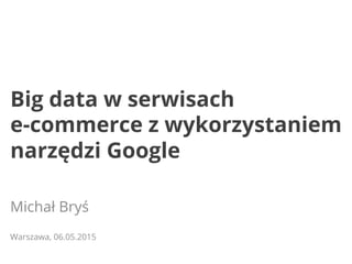 Big data w serwisach
e-commerce z wykorzystaniem
narzędzi Google
Michał Bryś
Warszawa, 06.05.2015
 