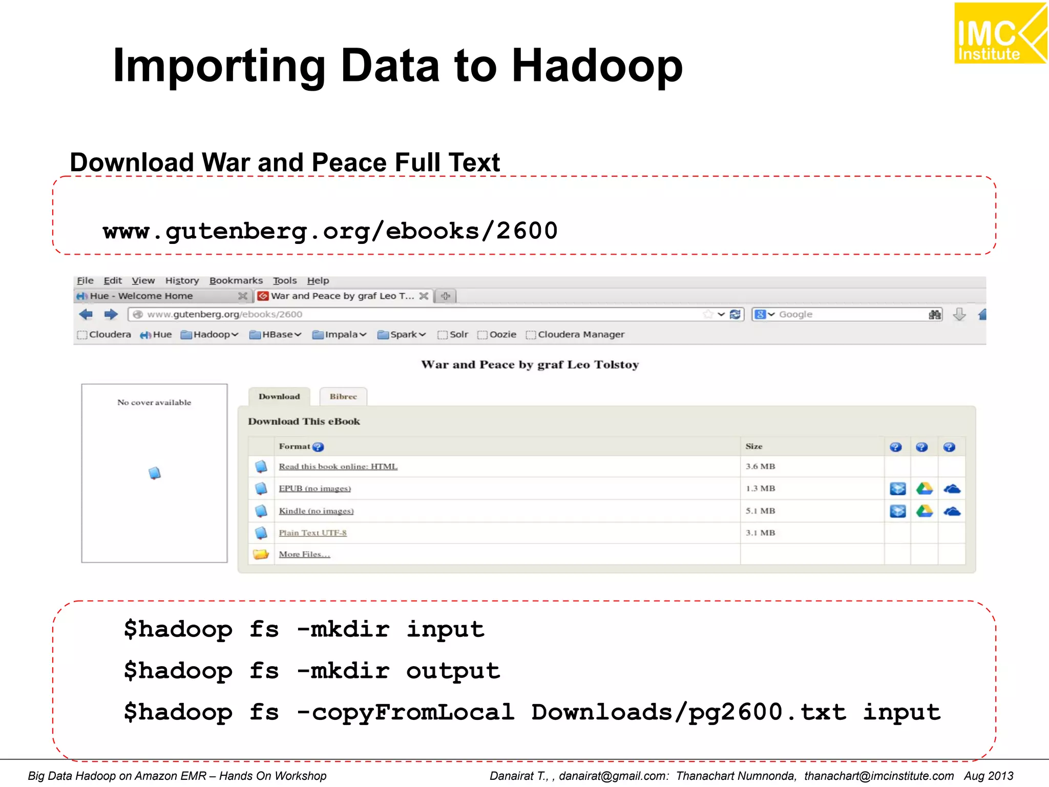 Importing Data to Hadoop 
Download War and Peace Full Text 
www.gutenberg.org/ebooks/2600 
$hadoop fs -mkdir input 
$hadoop fs -mkdir output 
$hadoop fs -copyFromLocal Downloads/pg2600.txt input 
Danairat T., , danairat@gmail.com: Thanachart Numnonda, thanachart@imcinstitute.Big Data Hadoop on Amazon EMR – Hands On Workshop com Aug 2013 
 