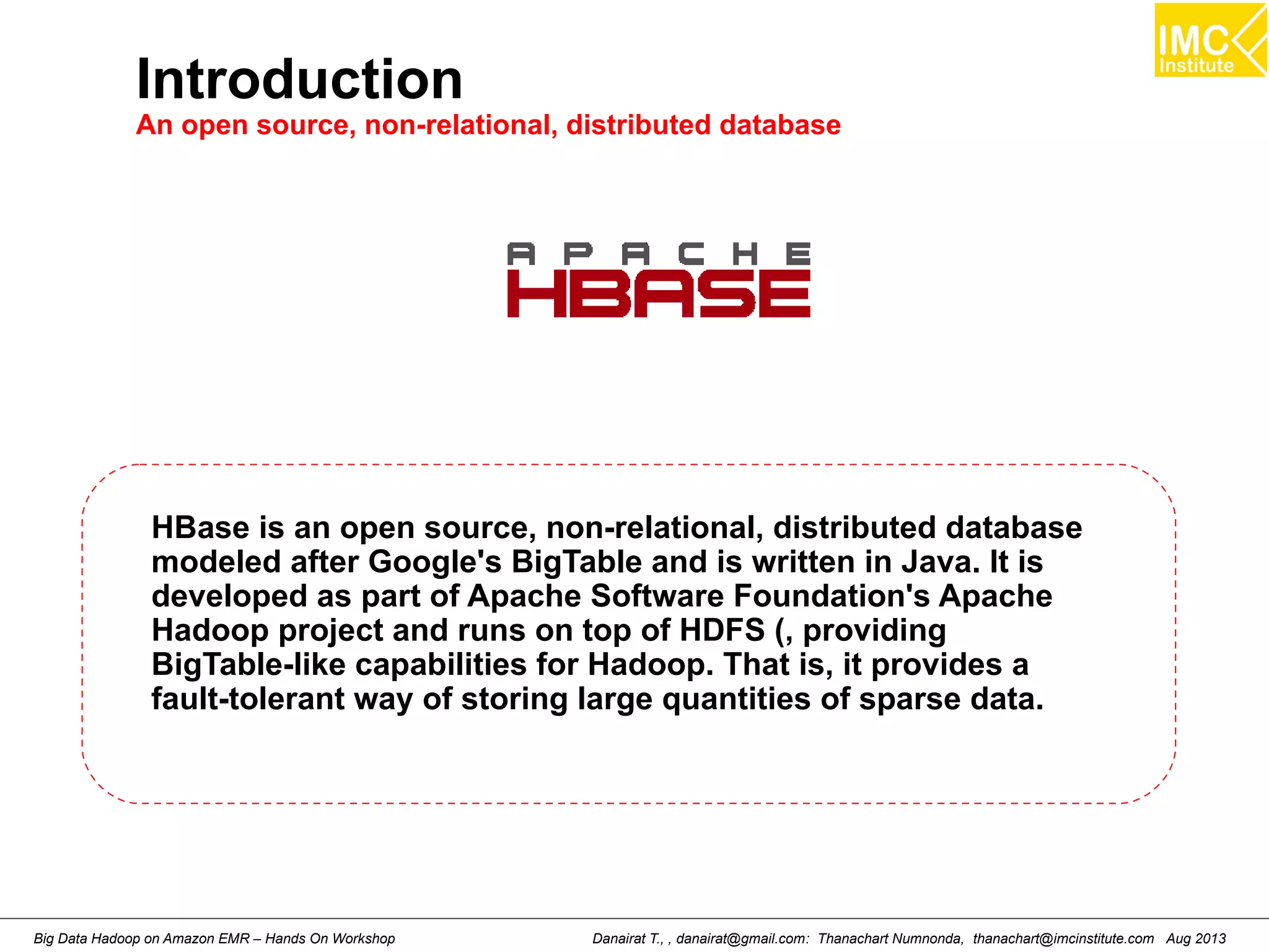 Introduction 
An open source, non-relational, distributed database 
HBase is an open source, non-relational, distributed database 
modeled after Google's BigTable and is written in Java. It is 
developed as part of Apache Software Foundation's Apache 
Hadoop project and runs on top of HDFS (, providing 
BigTable-like capabilities for Hadoop. That is, it provides a 
fault-tolerant way of storing large quantities of sparse data. 
Danairat T., , danairat@gmail.com: Thanachart Numnonda, thanachart@imcinstitute.Big Data Hadoop on Amazon EMR – Hands On Workshop com Aug 2013 
 