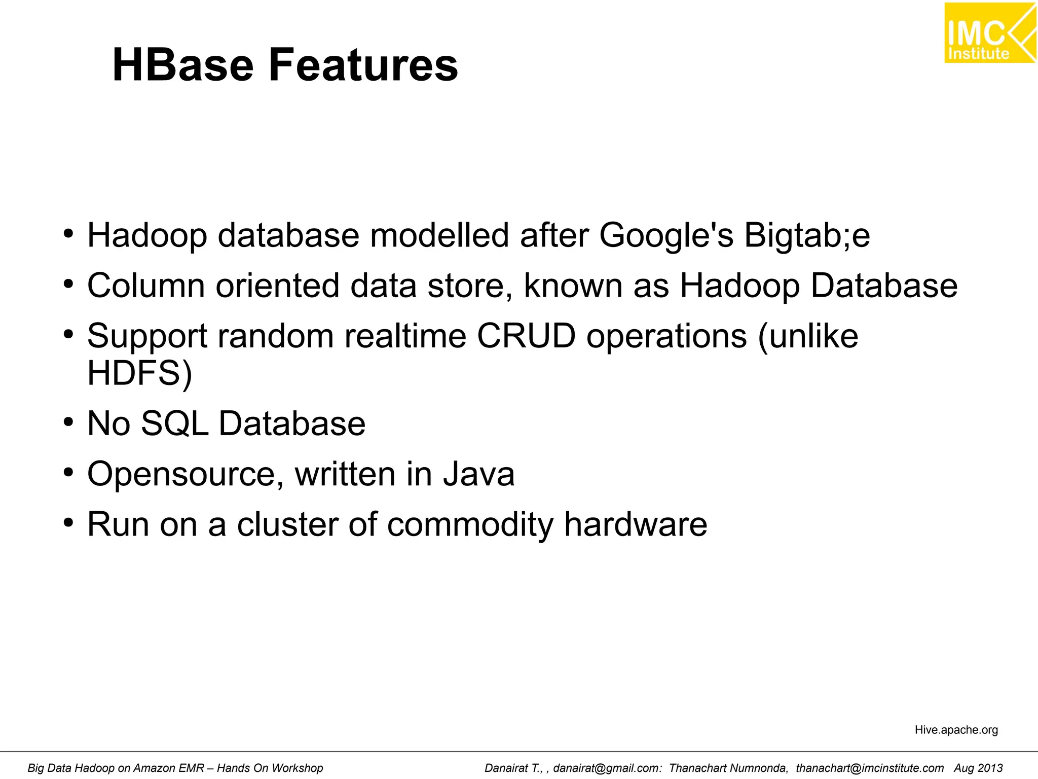 HBase Features 
● Hadoop database modelled after Google's Bigtab;e 
● Column oriented data store, known as Hadoop Database 
● Support random realtime CRUD operations (unlike 
HDFS) 
● No SQL Database 
● Opensource, written in Java 
● Run on a cluster of commodity hardware 
Hive.apache.org 
Danairat T., , danairat@gmail.com: Thanachart Numnonda, thanachart@imcinstitute.Big Data Hadoop on Amazon EMR – Hands On Workshop com Aug 2013 
 