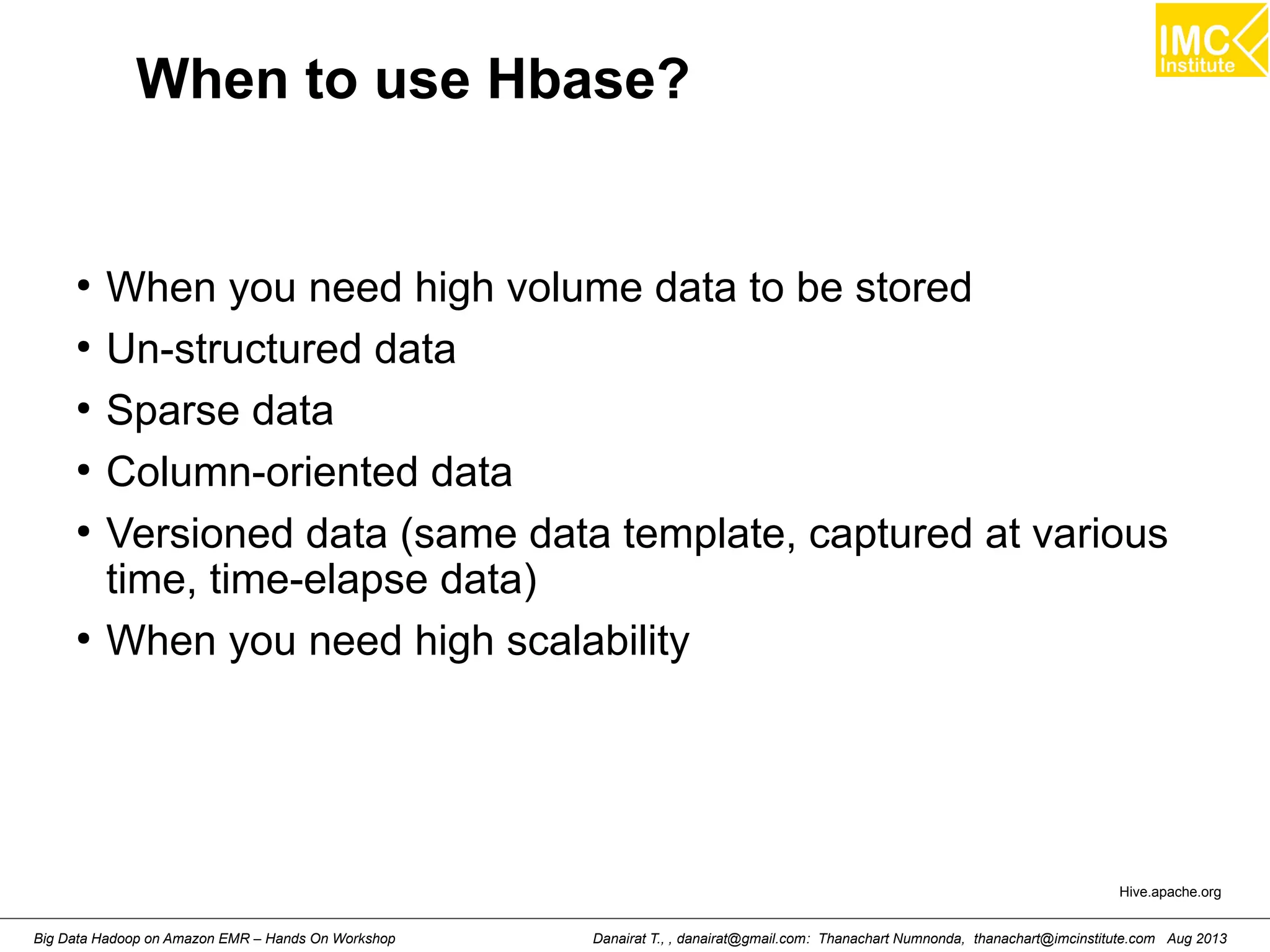 When to use Hbase? 
● When you need high volume data to be stored 
● Un-structured data 
● Sparse data 
● Column-oriented data 
● Versioned data (same data template, captured at various 
time, time-elapse data) 
● When you need high scalability 
Hive.apache.org 
Danairat T., , danairat@gmail.com: Thanachart Numnonda, thanachart@imcinstitute.Big Data Hadoop on Amazon EMR – Hands On Workshop com Aug 2013 
 