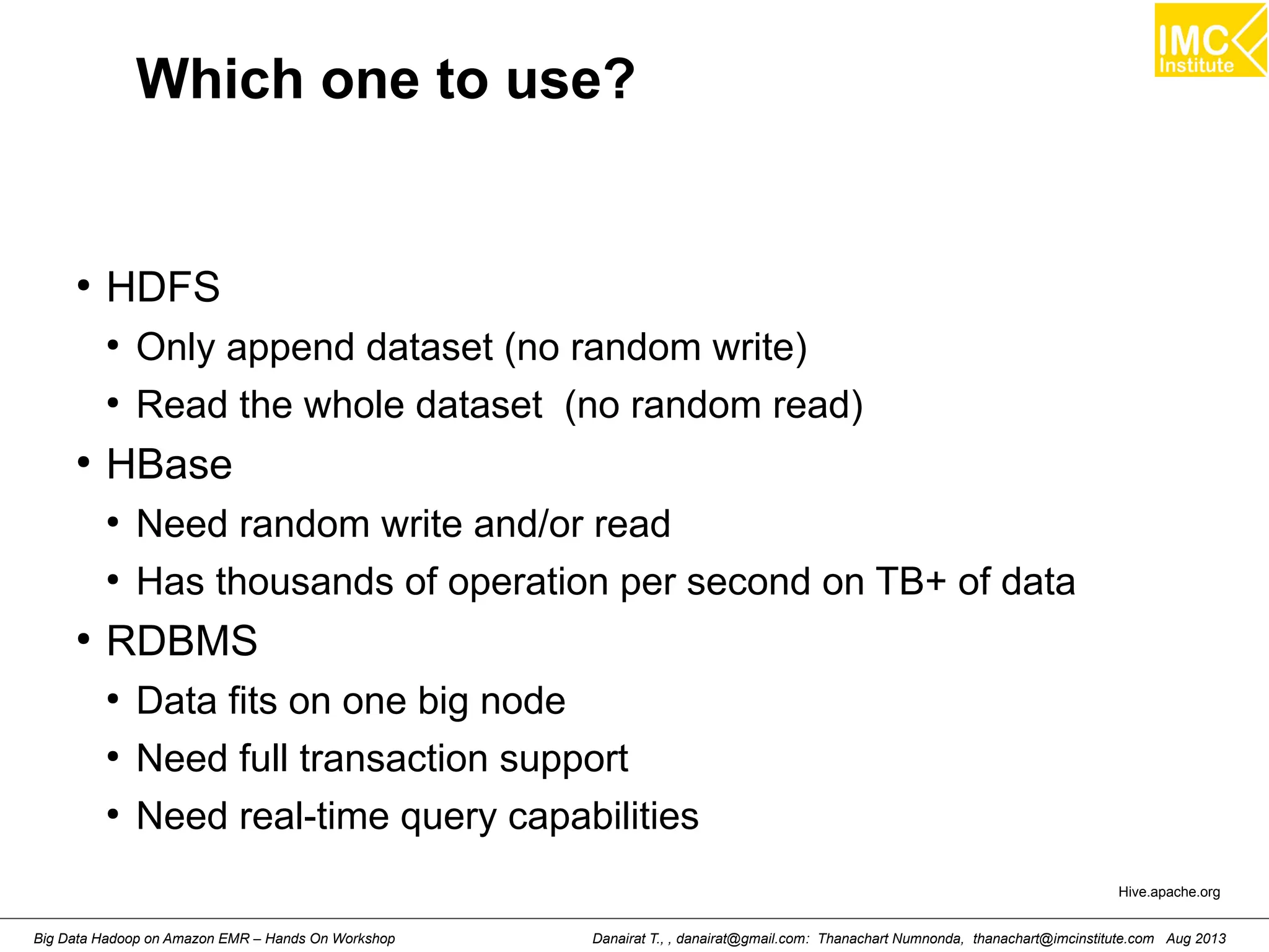 Which one to use? 
● HDFS 
● Only append dataset (no random write) 
● Read the whole dataset (no random read) 
● HBase 
● Need random write and/or read 
● Has thousands of operation per second on TB+ of data 
● RDBMS 
● Data fits on one big node 
● Need full transaction support 
● Need real-time query capabilities 
Hive.apache.org 
Danairat T., , danairat@gmail.com: Thanachart Numnonda, thanachart@imcinstitute.Big Data Hadoop on Amazon EMR – Hands On Workshop com Aug 2013 
 