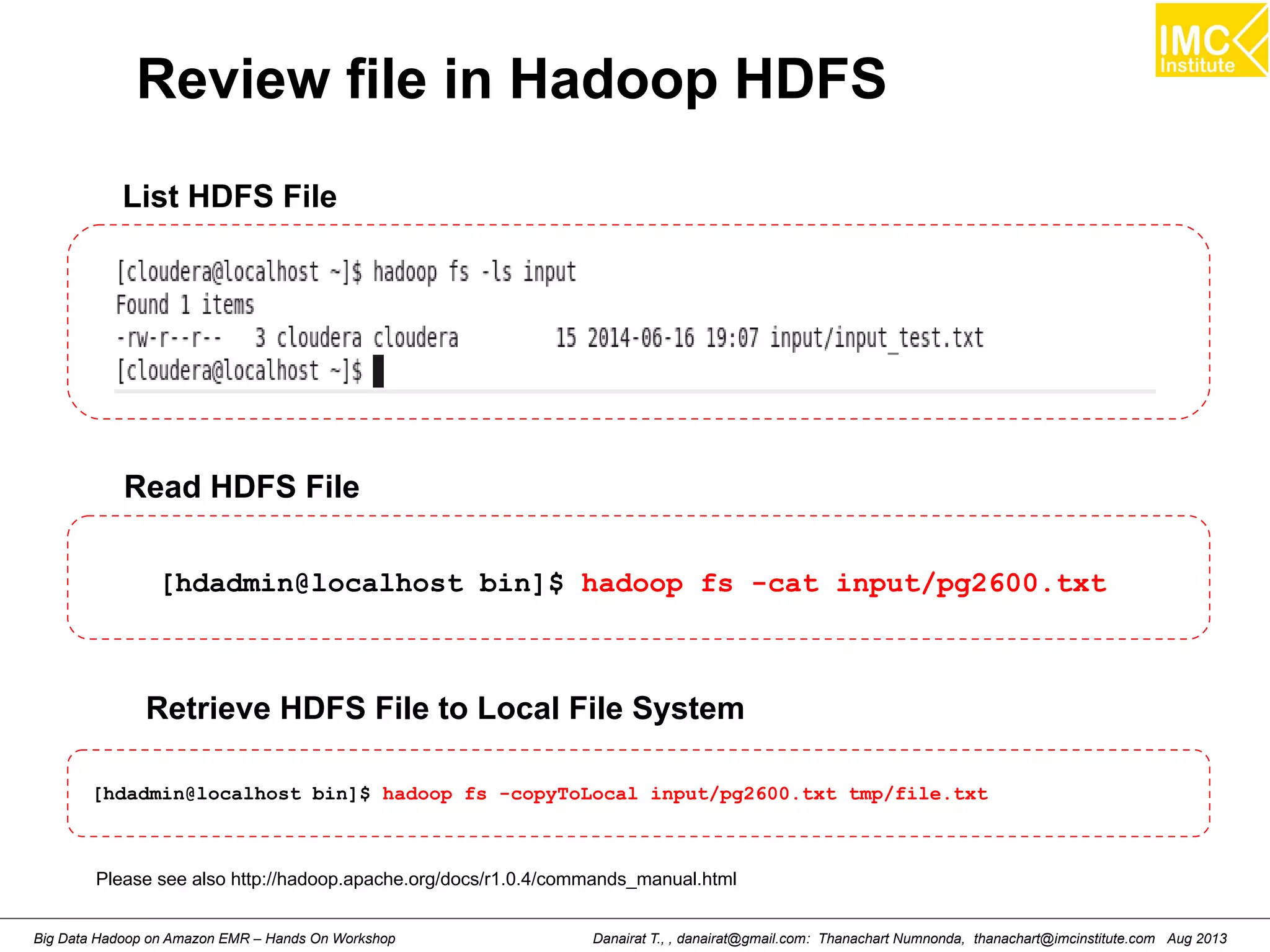 Review file in Hadoop HDFS 
List HDFS File 
Read HDFS File 
[hdadmin@localhost bin]$ hadoop fs -cat input/pg2600.txt 
Retrieve HDFS File to Local File System 
[hdadmin@localhost bin]$ hadoop fs -copyToLocal input/pg2600.txt tmp/file.txt 
Please see also http://hadoop.apache.org/docs/r1.0.4/commands_manual.html 
Danairat T., , danairat@gmail.com: Thanachart Numnonda, thanachart@imcinstitute.Big Data Hadoop on Amazon EMR – Hands On Workshop com Aug 2013 
 
