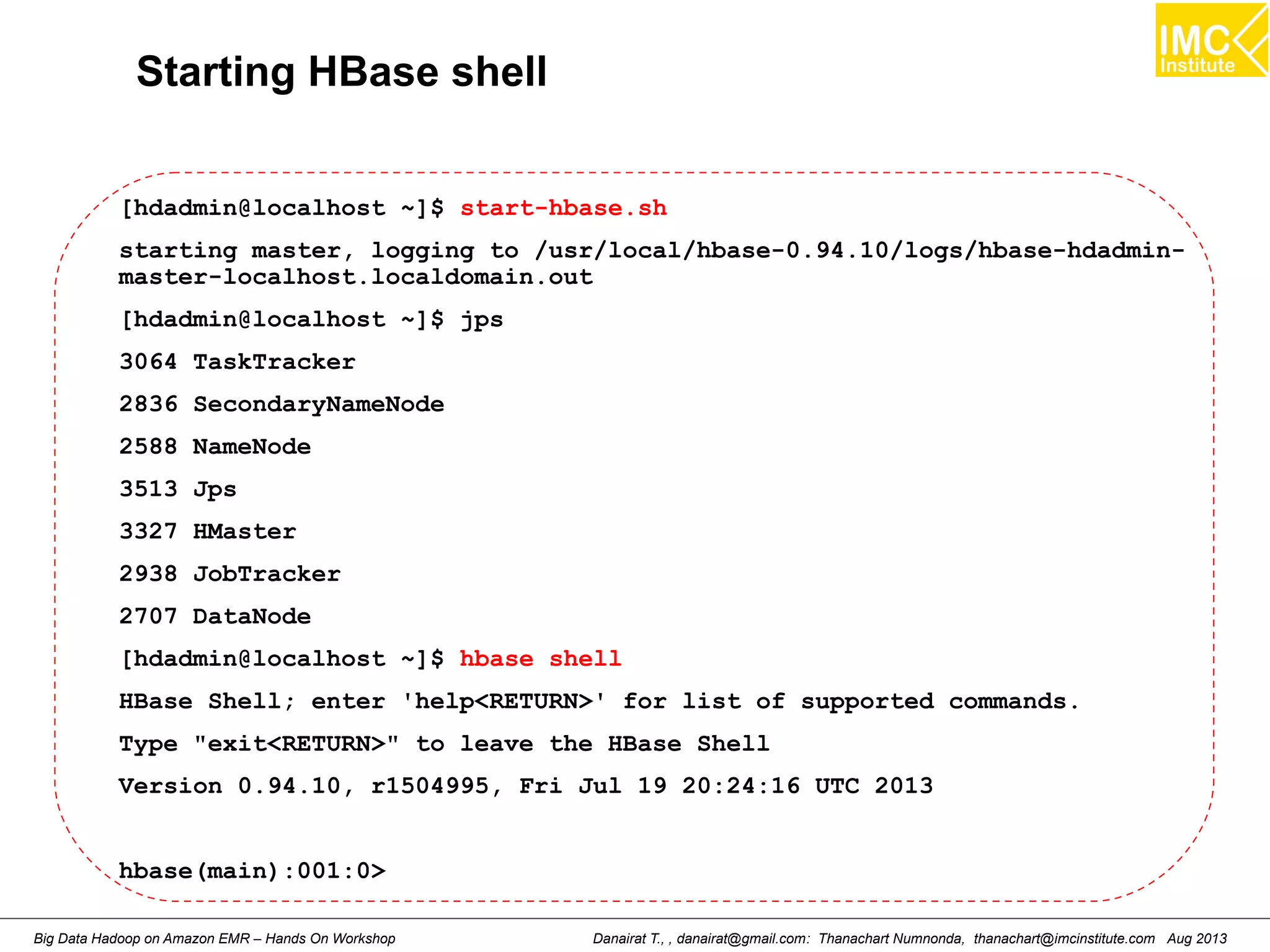 Starting HBase shell 
[hdadmin@localhost ~]$ start-hbase.sh 
starting master, logging to /usr/local/hbase-0.94.10/logs/hbase-hdadmin-master- 
localhost.localdomain.out 
[hdadmin@localhost ~]$ jps 
3064 TaskTracker 
2836 SecondaryNameNode 
2588 NameNode 
3513 Jps 
3327 HMaster 
2938 JobTracker 
2707 DataNode 
[hdadmin@localhost ~]$ hbase shell 
HBase Shell; enter 'help<RETURN>' for list of supported commands. 
Type "exit<RETURN>" to leave the HBase Shell 
Version 0.94.10, r1504995, Fri Jul 19 20:24:16 UTC 2013 
hbase(main):001:0> 
Danairat T., , danairat@gmail.com: Thanachart Numnonda, thanachart@imcinstitute.Big Data Hadoop on Amazon EMR – Hands On Workshop com Aug 2013 
 