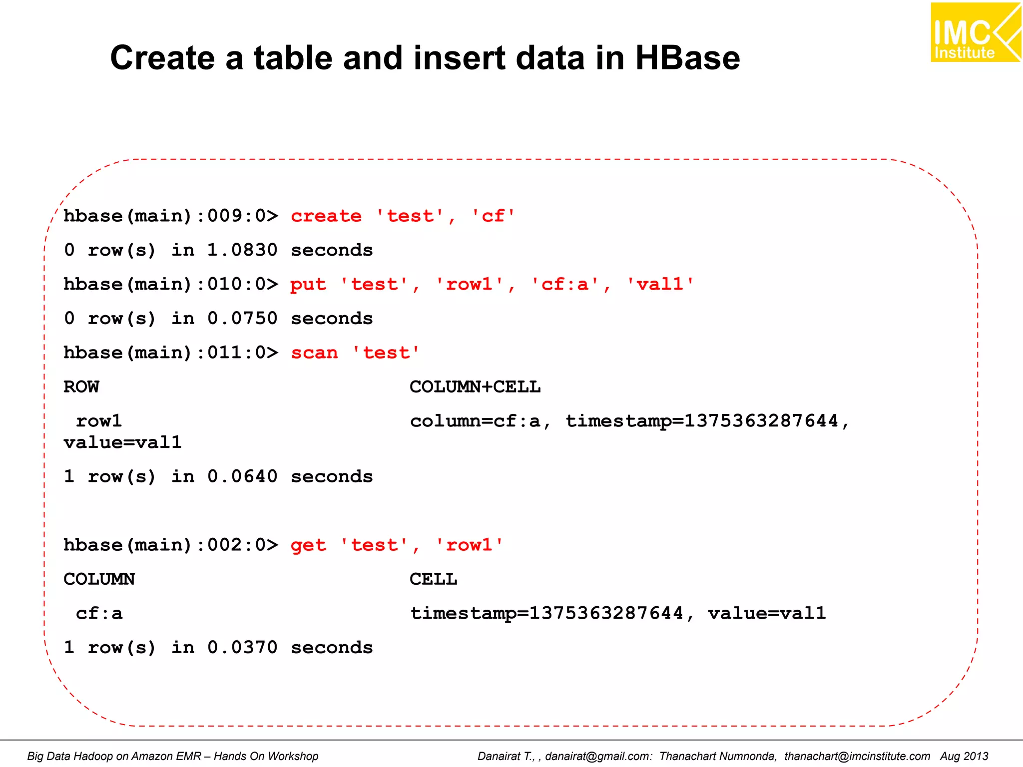Create a table and insert data in HBase 
hbase(main):009:0> create 'test', 'cf' 
0 row(s) in 1.0830 seconds 
hbase(main):010:0> put 'test', 'row1', 'cf:a', 'val1' 
0 row(s) in 0.0750 seconds 
hbase(main):011:0> scan 'test' 
ROW COLUMN+CELL 
row1 column=cf:a, timestamp=1375363287644, 
value=val1 
1 row(s) in 0.0640 seconds 
hbase(main):002:0> get 'test', 'row1' 
COLUMN CELL 
cf:a timestamp=1375363287644, value=val1 
1 row(s) in 0.0370 seconds 
Danairat T., , danairat@gmail.com: Thanachart Numnonda, thanachart@imcinstitute.Big Data Hadoop on Amazon EMR – Hands On Workshop com Aug 2013 
 