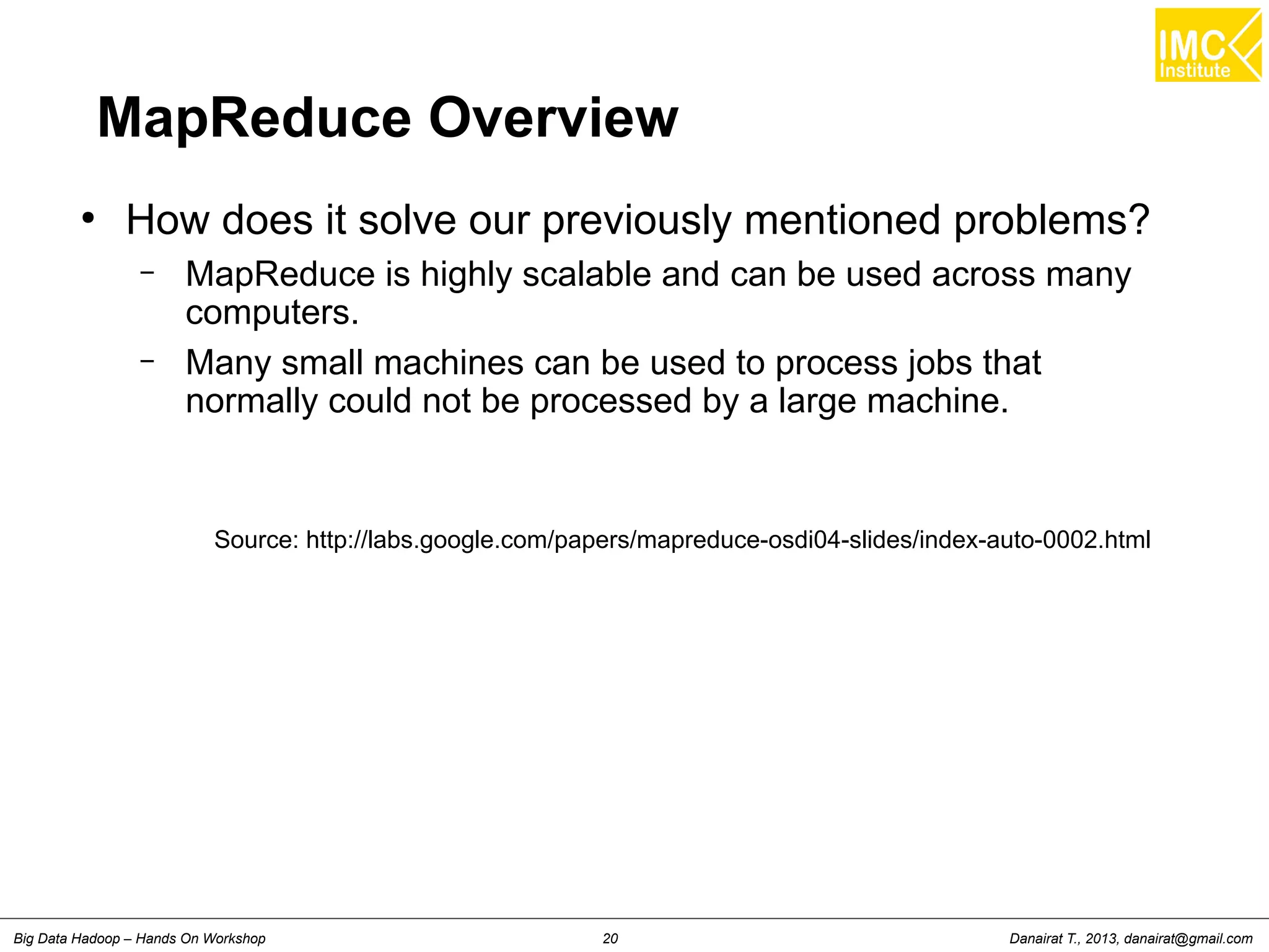 MapReduce Overview 
● How does it solve our previously mentioned problems? 
– MapReduce is highly scalable and can be used across many 
computers. 
– Many small machines can be used to process jobs that 
normally could not be processed by a large machine. 
Source: http://labs.google.com/papers/mapreduce-osdi04-slides/index-auto-0002.html 
Danairat T., 2013, Big Data Hadoop – Hands On Workshop 20 danairat@gmail.com 
 