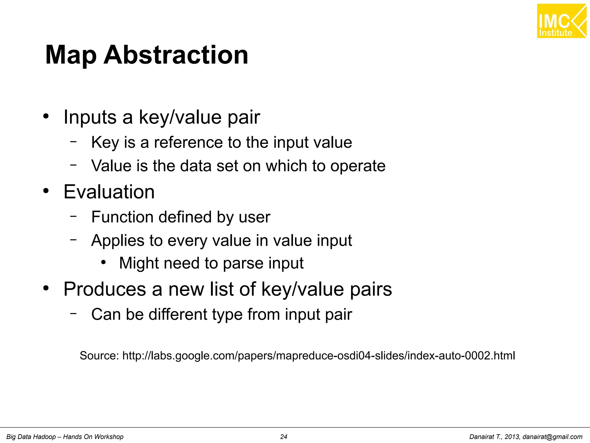 Map Abstraction 
● Inputs a key/value pair 
– Key is a reference to the input value 
– Value is the data set on which to operate 
● Evaluation 
– Function defined by user 
– Applies to every value in value input 
● Might need to parse input 
● Produces a new list of key/value pairs 
– Can be different type from input pair 
Source: http://labs.google.com/papers/mapreduce-osdi04-slides/index-auto-0002.html 
Danairat T., 2013, Big Data Hadoop – Hands On Workshop 24 danairat@gmail.com 
 