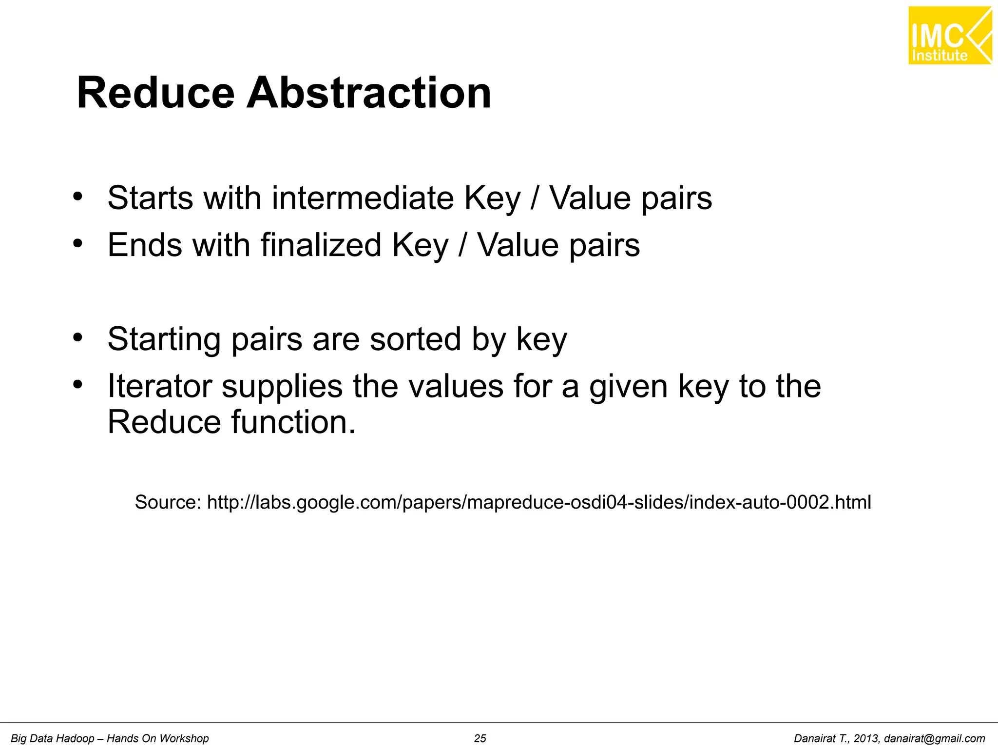 Reduce Abstraction 
● Starts with intermediate Key / Value pairs 
● Ends with finalized Key / Value pairs 
● Starting pairs are sorted by key 
● Iterator supplies the values for a given key to the 
Reduce function. 
Source: http://labs.google.com/papers/mapreduce-osdi04-slides/index-auto-0002.html 
Danairat T., 2013, Big Data Hadoop – Hands On Workshop 25 danairat@gmail.com 
 