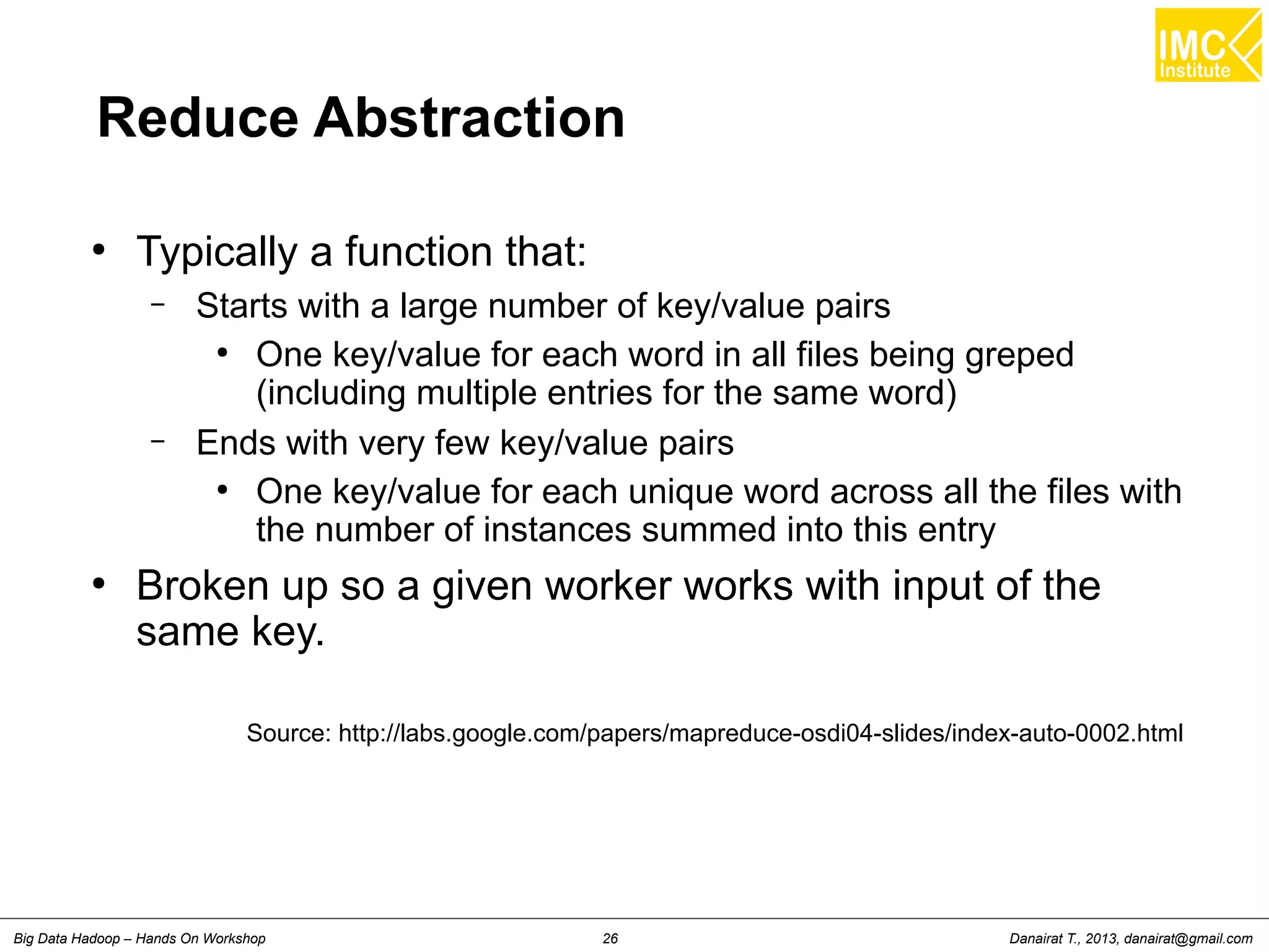 Reduce Abstraction 
● Typically a function that: 
– Starts with a large number of key/value pairs 
● One key/value for each word in all files being greped 
(including multiple entries for the same word) 
– Ends with very few key/value pairs 
● One key/value for each unique word across all the files with 
the number of instances summed into this entry 
● Broken up so a given worker works with input of the 
same key. 
Source: http://labs.google.com/papers/mapreduce-osdi04-slides/index-auto-0002.html 
Danairat T., 2013, Big Data Hadoop – Hands On Workshop 26 danairat@gmail.com 
 
