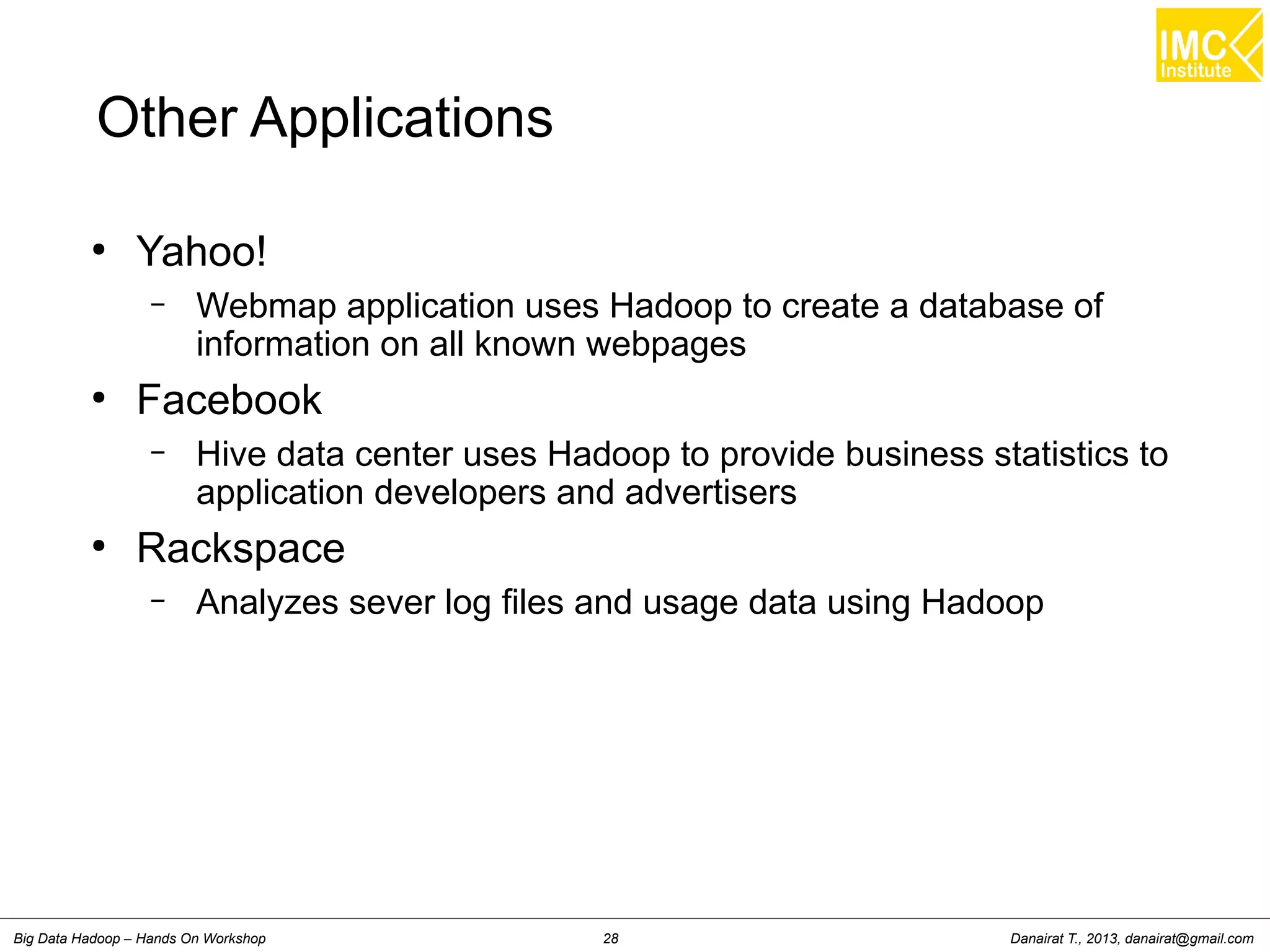 Other Applications 
● Yahoo! 
– Webmap application uses Hadoop to create a database of 
information on all known webpages 
● Facebook 
– Hive data center uses Hadoop to provide business statistics to 
application developers and advertisers 
● Rackspace 
– Analyzes sever log files and usage data using Hadoop 
Danairat T., 2013, Big Data Hadoop – Hands On Workshop 28 danairat@gmail.com 
 