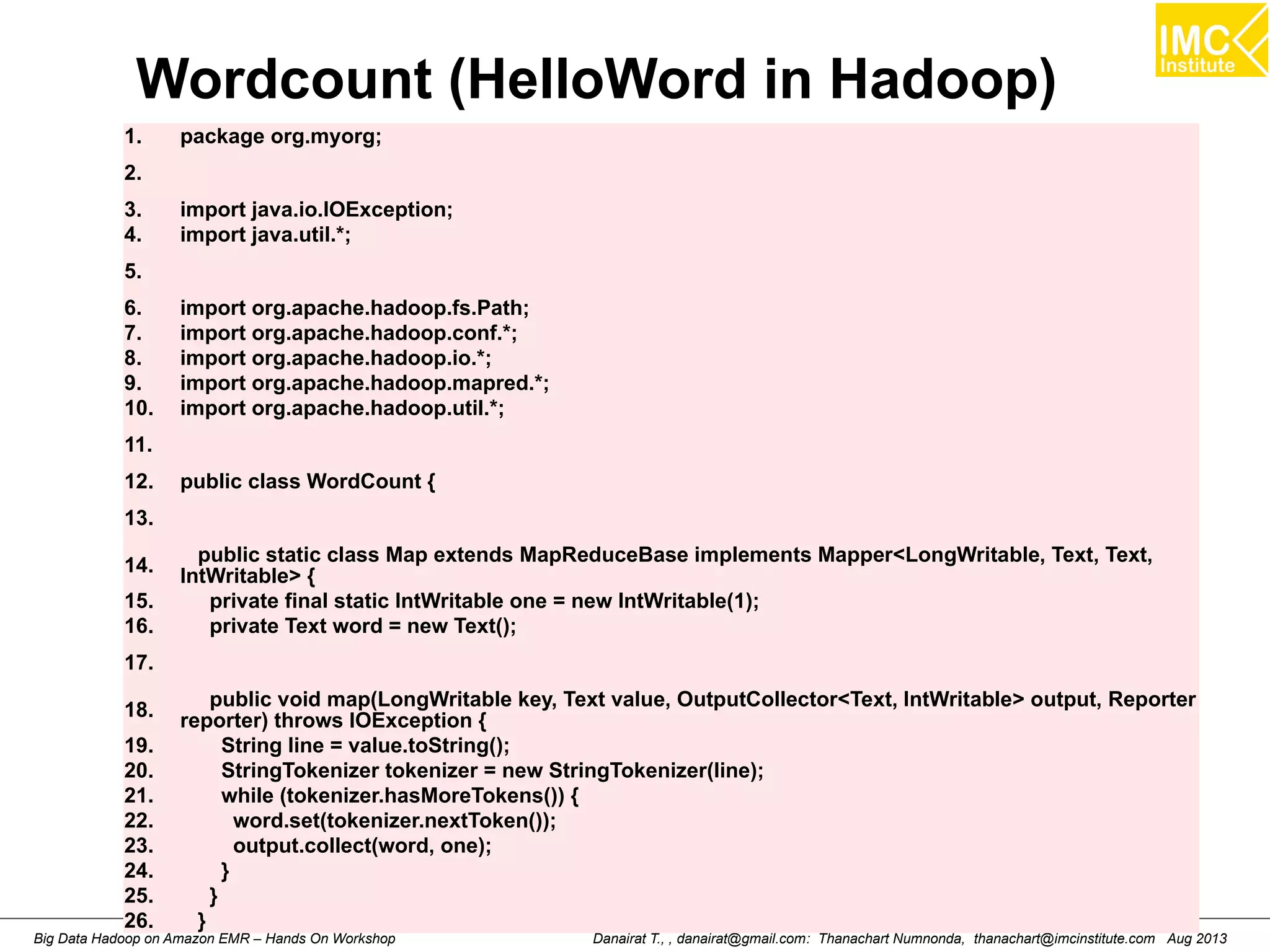 Wordcount (HelloWord in Hadoop) 
1. package org.myorg; 
2. 
3. import java.io.IOException; 
4. import java.util.*; 
5. 
6. import org.apache.hadoop.fs.Path; 
7. import org.apache.hadoop.conf.*; 
8. import org.apache.hadoop.io.*; 
9. import org.apache.hadoop.mapred.*; 
10. import org.apache.hadoop.util.*; 
11. 
12. public class WordCount { 
13. 
14. public static class Map extends MapReduceBase implements Mapper<LongWritable, Text, Text, 
IntWritable> { 
15. private final static IntWritable one = new IntWritable(1); 
16. private Text word = new Text(); 
17. 
18. public void map(LongWritable key, Text value, OutputCollector<Text, IntWritable> output, Reporter 
reporter) throws IOException { 
19. String line = value.toString(); 
20. StringTokenizer tokenizer = new StringTokenizer(line); 
21. while (tokenizer.hasMoreTokens()) { 
22. word.set(tokenizer.nextToken()); 
23. output.collect(word, one); 
24. } 
25. } 
26. } 
Danairat T., , danairat@gmail.com: Thanachart Numnonda, thanachart@imcinstitute.Big Data Hadoop on Amazon EMR – Hands On Workshop com Aug 2013 
 