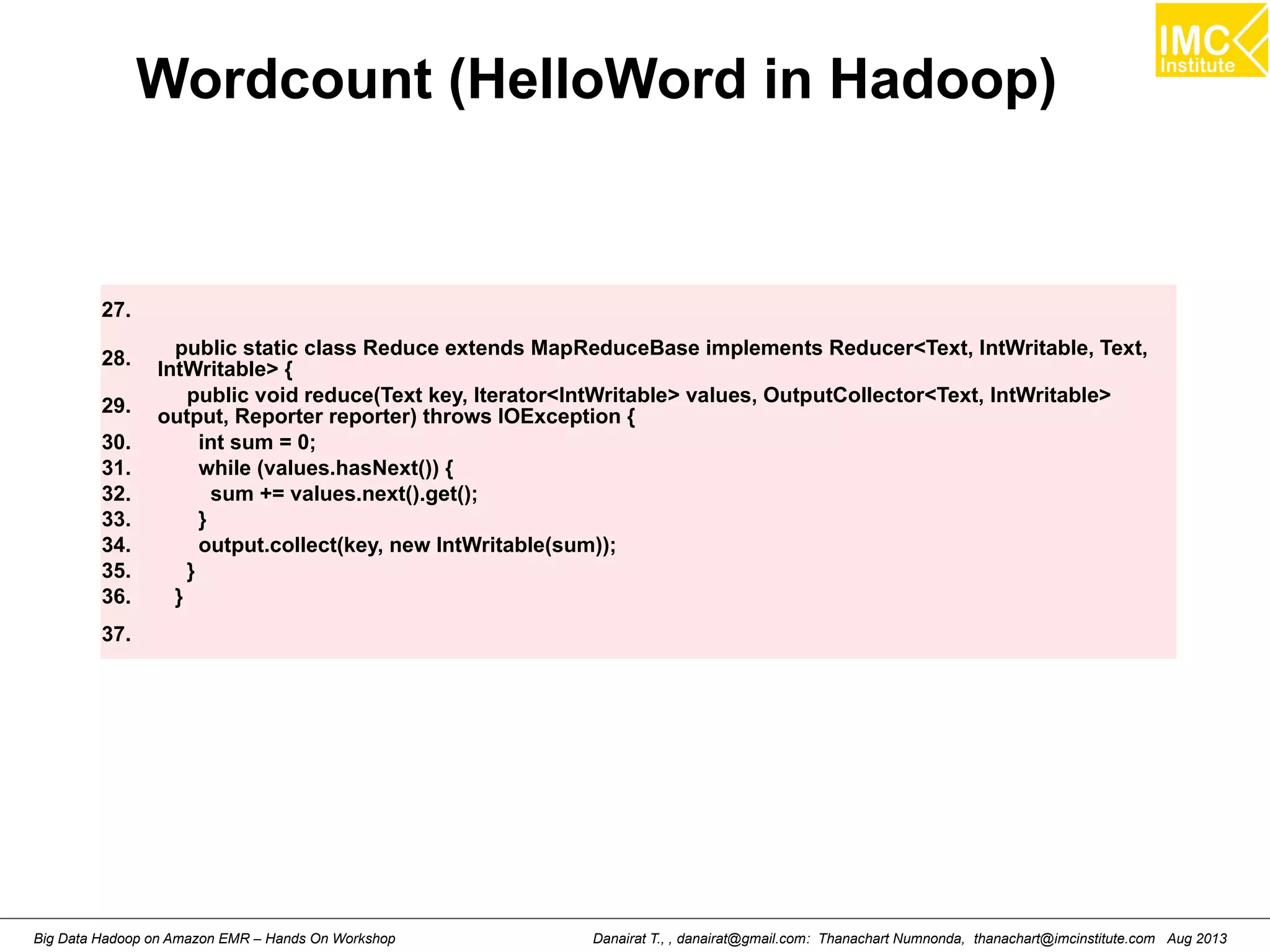 Wordcount (HelloWord in Hadoop) 
27. 
28. public static class Reduce extends MapReduceBase implements Reducer<Text, IntWritable, Text, 
IntWritable> { 
29. public void reduce(Text key, Iterator<IntWritable> values, OutputCollector<Text, IntWritable> 
output, Reporter reporter) throws IOException { 
30. int sum = 0; 
31. while (values.hasNext()) { 
32. sum += values.next().get(); 
33. } 
34. output.collect(key, new IntWritable(sum)); 
35. } 
36. } 
37. 
Danairat T., , danairat@gmail.com: Thanachart Numnonda, thanachart@imcinstitute.Big Data Hadoop on Amazon EMR – Hands On Workshop com Aug 2013 
 