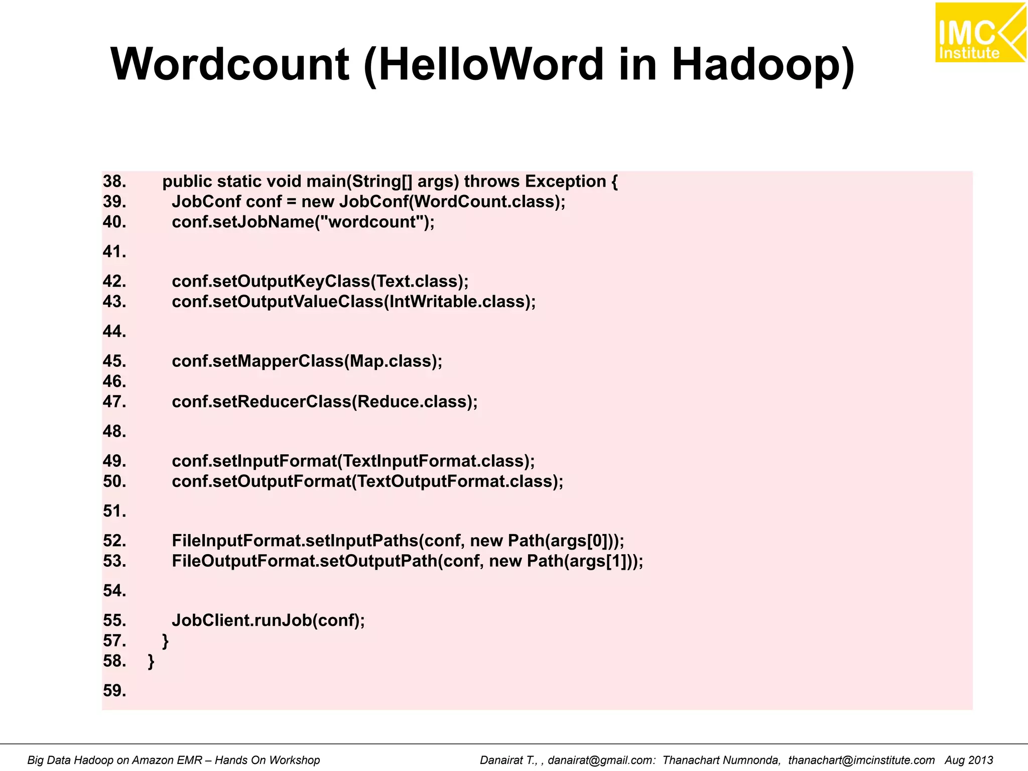 Wordcount (HelloWord in Hadoop) 
38. public static void main(String[] args) throws Exception { 
39. JobConf conf = new JobConf(WordCount.class); 
40. conf.setJobName("wordcount"); 
41. 
42. conf.setOutputKeyClass(Text.class); 
43. conf.setOutputValueClass(IntWritable.class); 
44. 
45. conf.setMapperClass(Map.class); 
46. 
47. conf.setReducerClass(Reduce.class); 
48. 
49. conf.setInputFormat(TextInputFormat.class); 
50. conf.setOutputFormat(TextOutputFormat.class); 
51. 
52. FileInputFormat.setInputPaths(conf, new Path(args[0])); 
53. FileOutputFormat.setOutputPath(conf, new Path(args[1])); 
54. 
55. JobClient.runJob(conf); 
57. } 
58. } 
59. 
Danairat T., , danairat@gmail.com: Thanachart Numnonda, thanachart@imcinstitute.Big Data Hadoop on Amazon EMR – Hands On Workshop com Aug 2013 
 