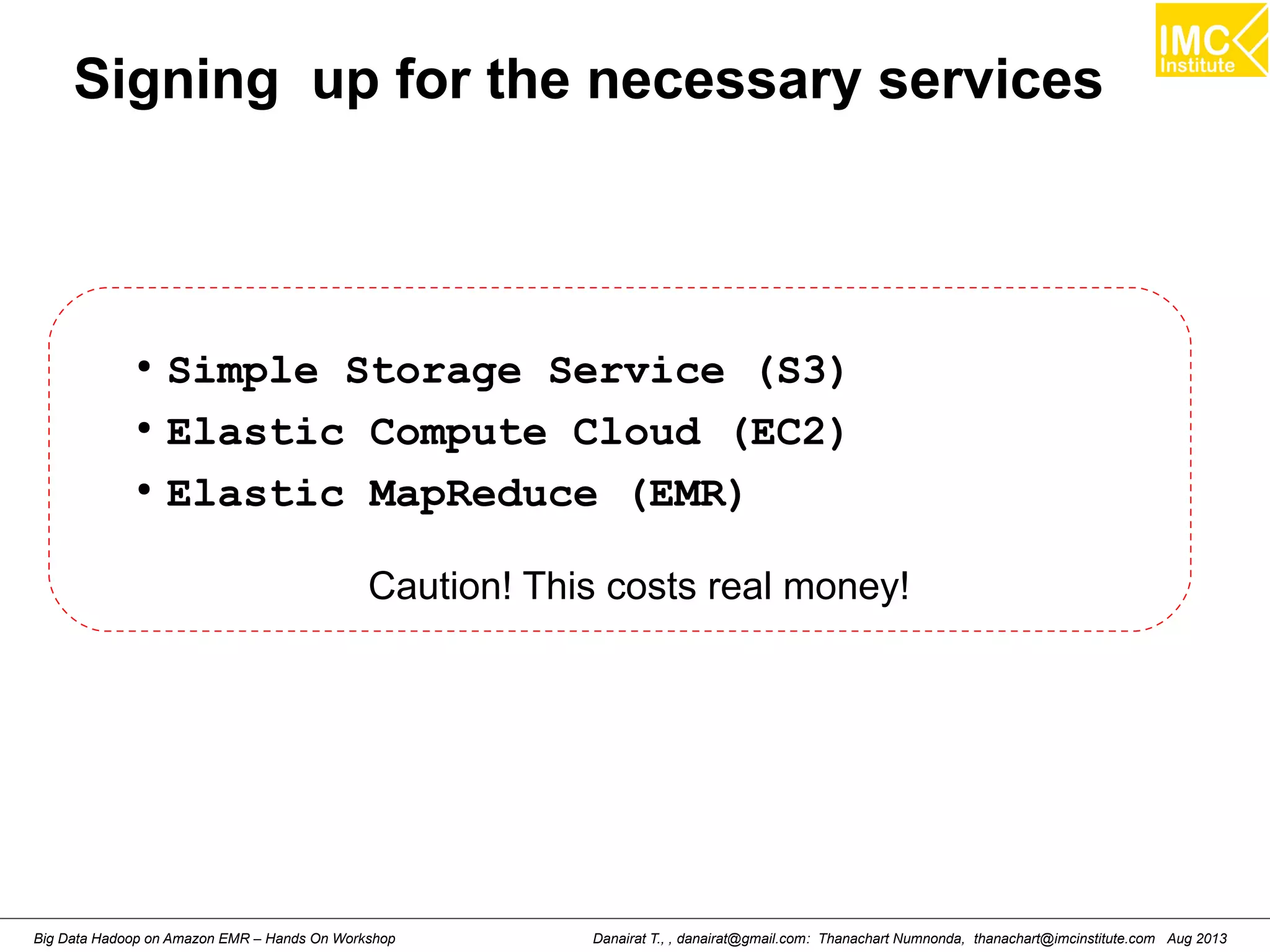 Signing up for the necessary services 
● Simple Storage Service (S3) 
● Elastic Compute Cloud (EC2) 
● Elastic MapReduce (EMR) 
Caution! This costs real money! 
Danairat T., , danairat@gmail.com: Thanachart Numnonda, thanachart@imcinstitute.Big Data Hadoop on Amazon EMR – Hands On Workshop com Aug 2013 
 