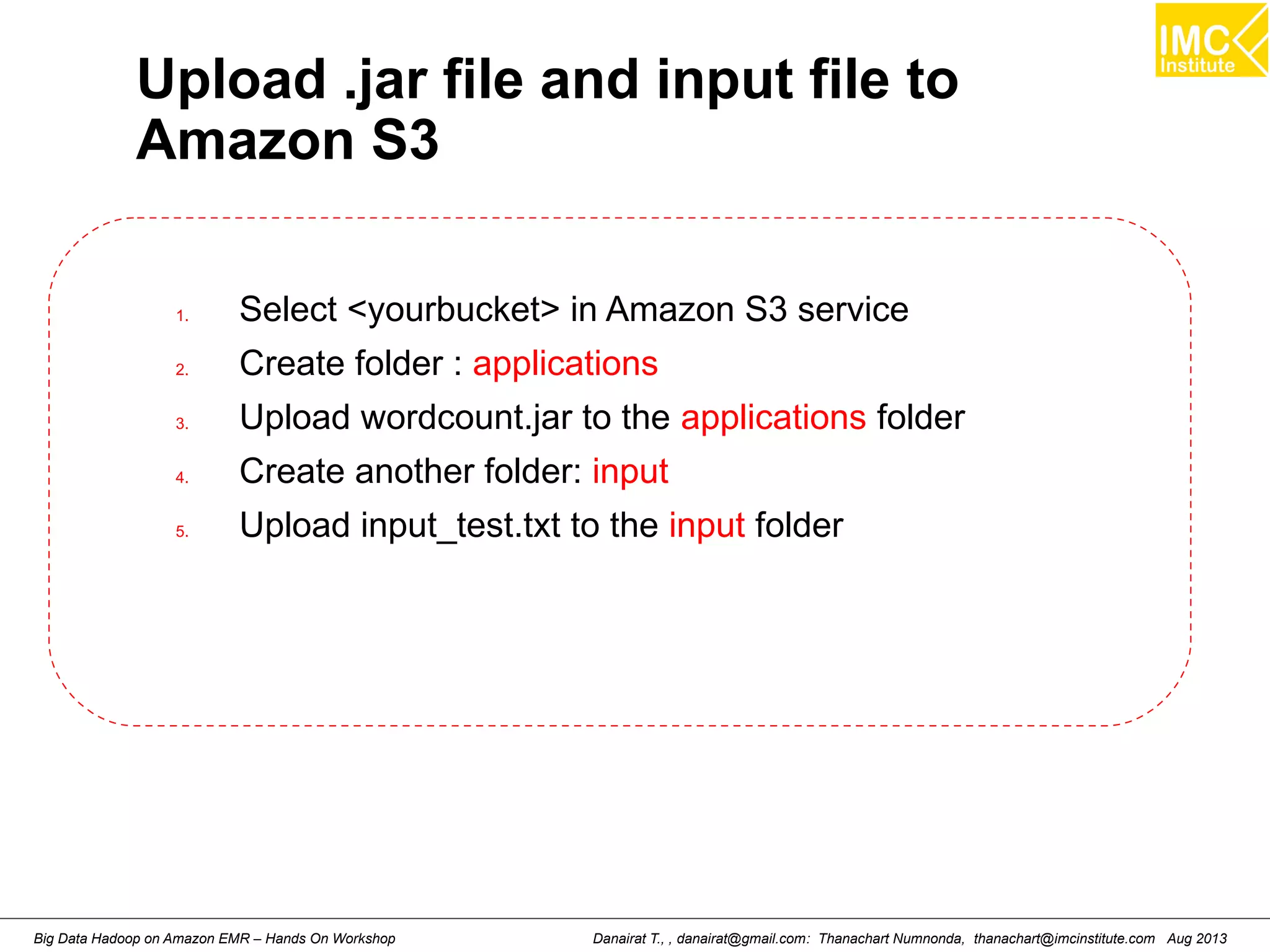 Upload .jar file and input file to 
Amazon S3 
1. Select <yourbucket> in Amazon S3 service 
2. Create folder : applications 
3. Upload wordcount.jar to the applications folder 
4. Create another folder: input 
5. Upload input_test.txt to the input folder 
Danairat T., , danairat@gmail.com: Thanachart Numnonda, thanachart@imcinstitute.Big Data Hadoop on Amazon EMR – Hands On Workshop com Aug 2013 
 