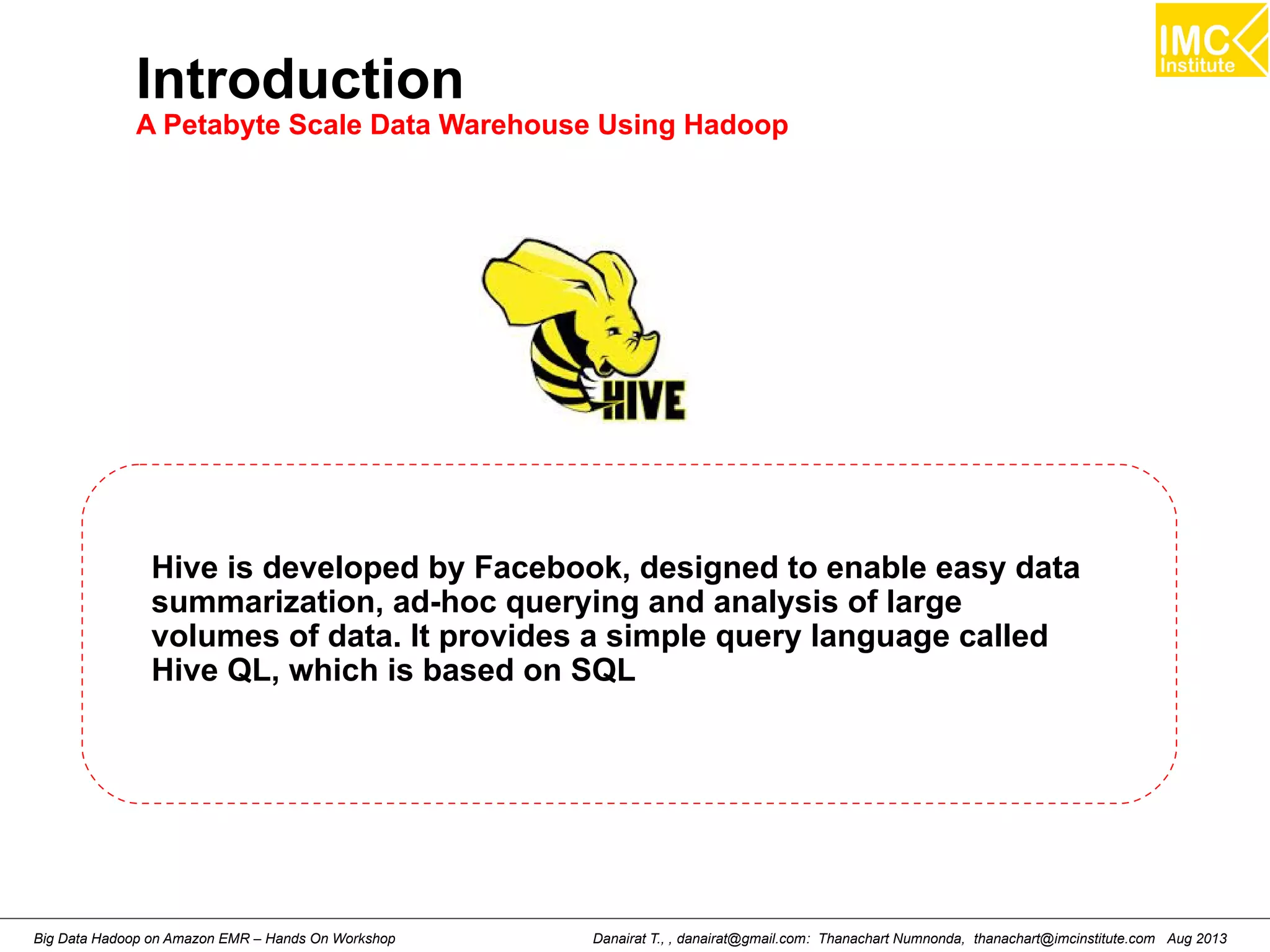 Introduction 
A Petabyte Scale Data Warehouse Using Hadoop 
Hive is developed by Facebook, designed to enable easy data 
summarization, ad-hoc querying and analysis of large 
volumes of data. It provides a simple query language called 
Hive QL, which is based on SQL 
Danairat T., , danairat@gmail.com: Thanachart Numnonda, thanachart@imcinstitute.Big Data Hadoop on Amazon EMR – Hands On Workshop com Aug 2013 
 