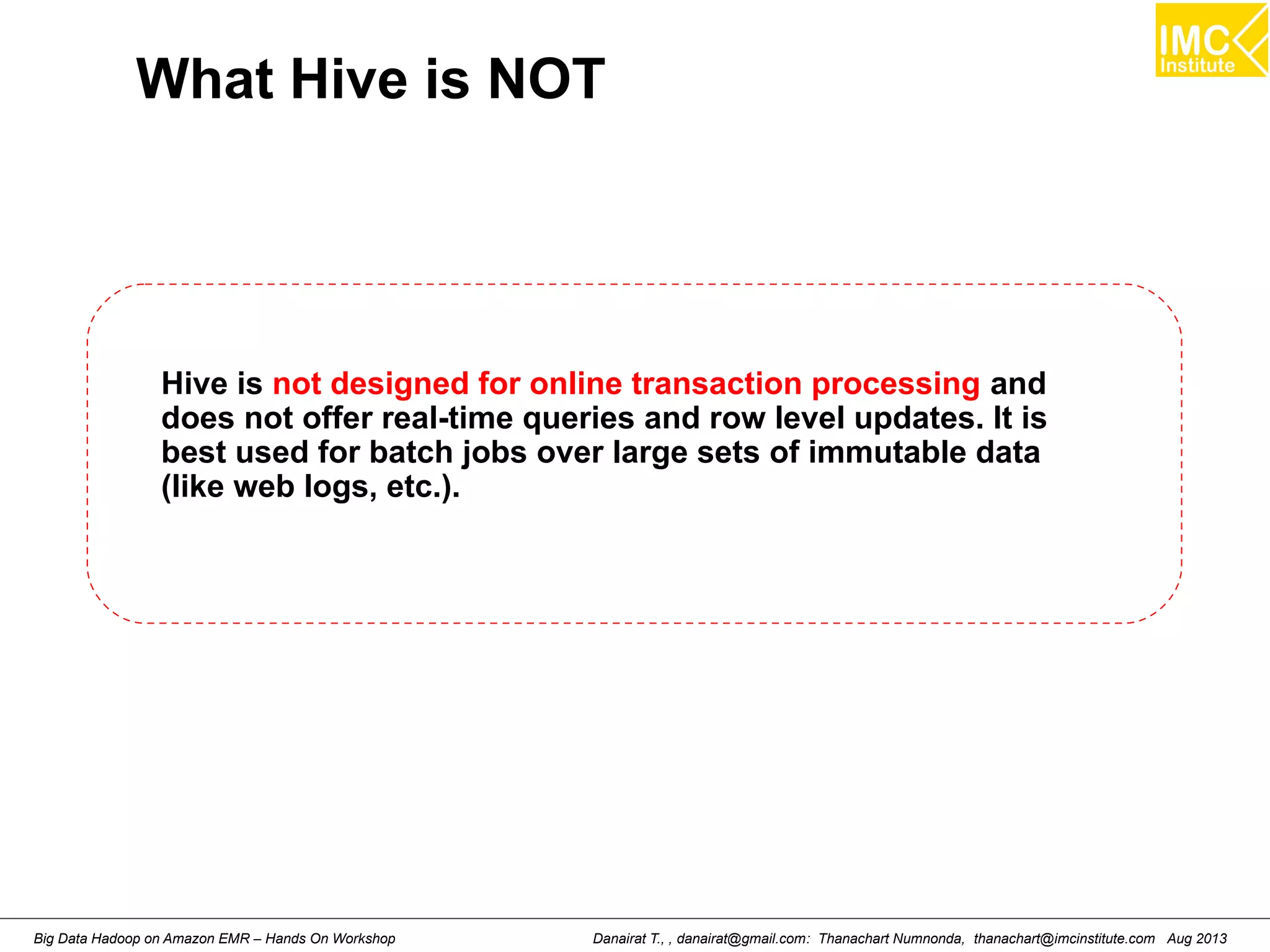 What Hive is NOT 
Hive is not designed for online transaction processing and 
does not offer real-time queries and row level updates. It is 
best used for batch jobs over large sets of immutable data 
(like web logs, etc.). 
Danairat T., , danairat@gmail.com: Thanachart Numnonda, thanachart@imcinstitute.Big Data Hadoop on Amazon EMR – Hands On Workshop com Aug 2013 
 