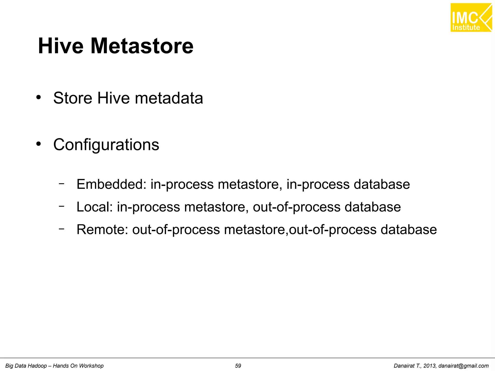 Hive Metastore 
● Store Hive metadata 
● Configurations 
– Embedded: in-process metastore, in-process database 
– Local: in-process metastore, out-of-process database 
– Remote: out-of-process metastore,out-of-process database 
Danairat T., 2013, Big Data Hadoop – Hands On Workshop 59 danairat@gmail.com 
 