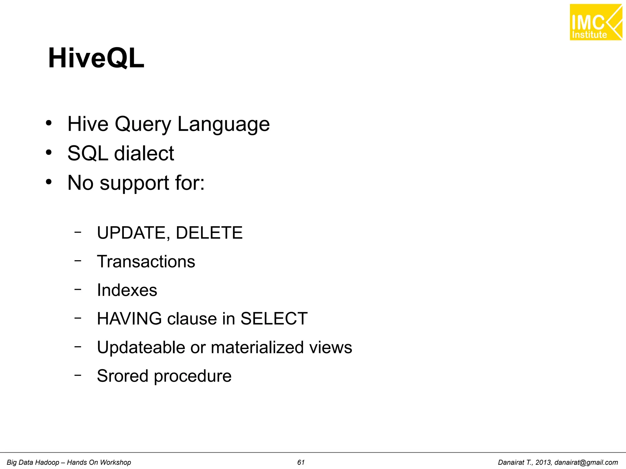HiveQL 
● Hive Query Language 
● SQL dialect 
● No support for: 
– UPDATE, DELETE 
– Transactions 
– Indexes 
– HAVING clause in SELECT 
– Updateable or materialized views 
– Srored procedure 
Danairat T., 2013, Big Data Hadoop – Hands On Workshop 61 danairat@gmail.com 
 