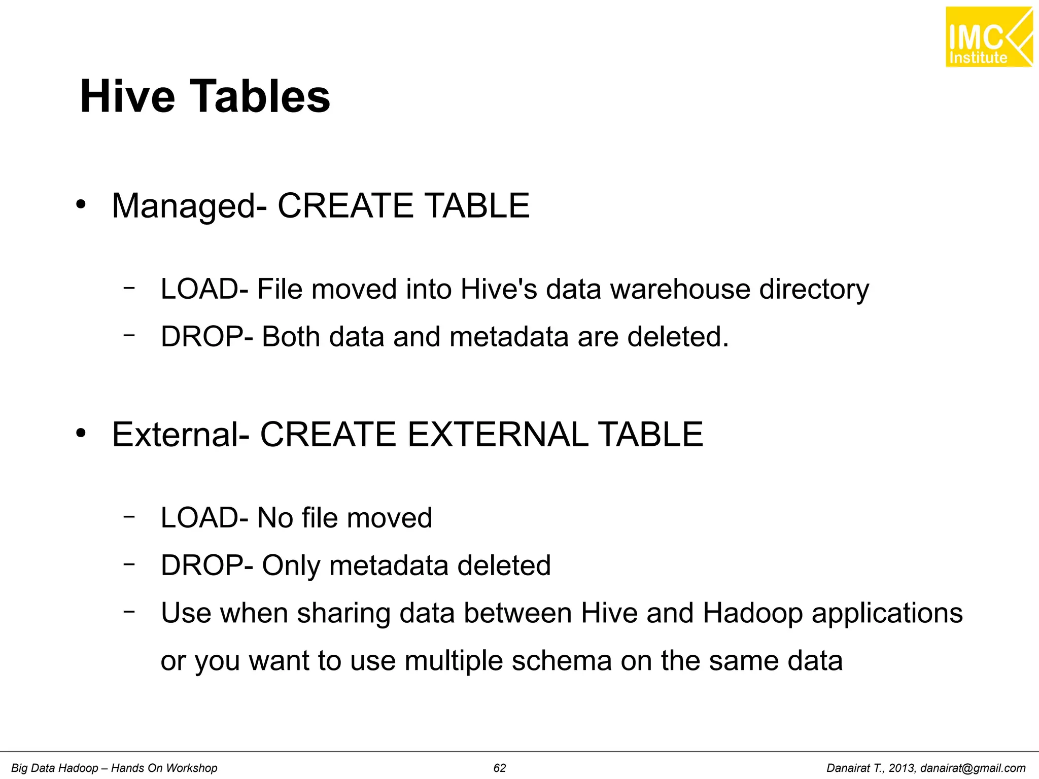 Hive Tables 
● Managed- CREATE TABLE 
– LOAD- File moved into Hive's data warehouse directory 
– DROP- Both data and metadata are deleted. 
● External- CREATE EXTERNAL TABLE 
– LOAD- No file moved 
– DROP- Only metadata deleted 
– Use when sharing data between Hive and Hadoop applications 
or you want to use multiple schema on the same data 
Danairat T., 2013, Big Data Hadoop – Hands On Workshop 62 danairat@gmail.com 
 