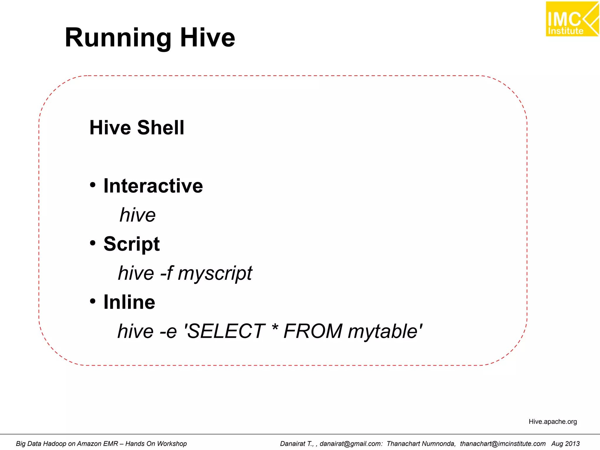 Running Hive 
Hive Shell 
● Interactive 
hive 
● Script 
hive -f myscript 
● Inline 
hive -e 'SELECT * FROM mytable' 
Hive.apache.org 
Danairat T., , danairat@gmail.com: Thanachart Numnonda, thanachart@imcinstitute.Big Data Hadoop on Amazon EMR – Hands On Workshop com Aug 2013 
 