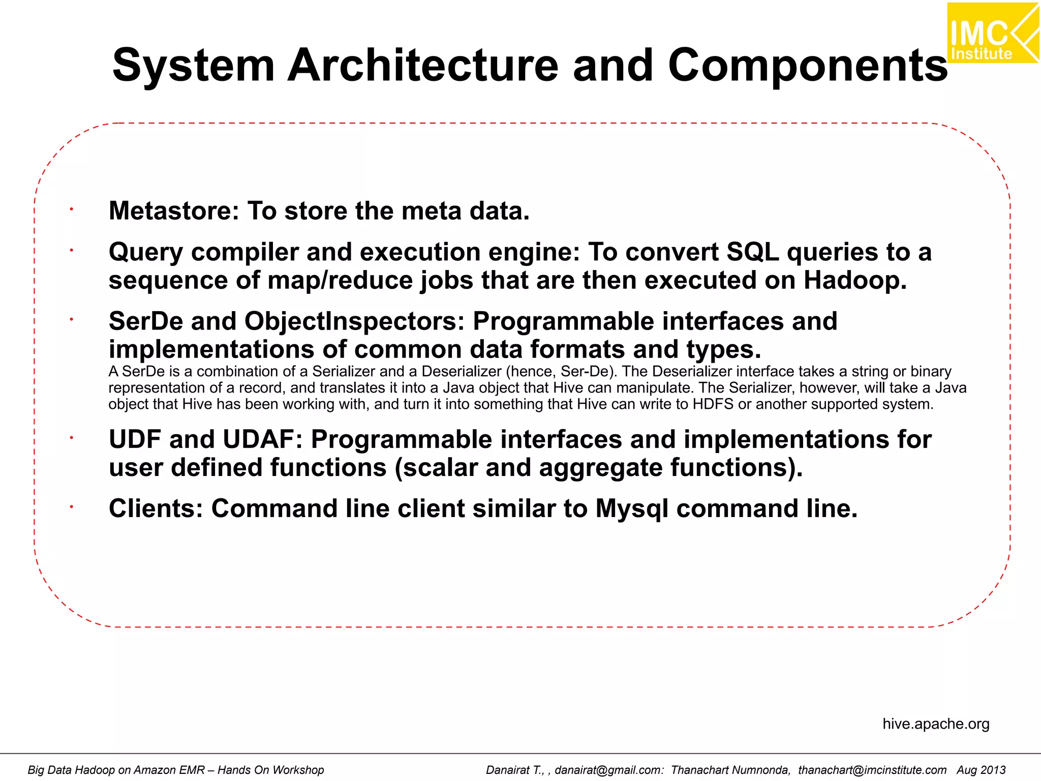 System Architecture and Components 
• Metastore: To store the meta data. 
• Query compiler and execution engine: To convert SQL queries to a 
sequence of map/reduce jobs that are then executed on Hadoop. 
• SerDe and ObjectInspectors: Programmable interfaces and 
implementations of common data formats and types. 
A SerDe is a combination of a Serializer and a Deserializer (hence, Ser-De). The Deserializer interface takes a string or binary 
representation of a record, and translates it into a Java object that Hive can manipulate. The Serializer, however, will take a Java 
object that Hive has been working with, and turn it into something that Hive can write to HDFS or another supported system. 
• UDF and UDAF: Programmable interfaces and implementations for 
user defined functions (scalar and aggregate functions). 
• Clients: Command line client similar to Mysql command line. 
hive.apache.org 
Danairat T., , danairat@gmail.com: Thanachart Numnonda, thanachart@imcinstitute.Big Data Hadoop on Amazon EMR – Hands On Workshop com Aug 2013 
 