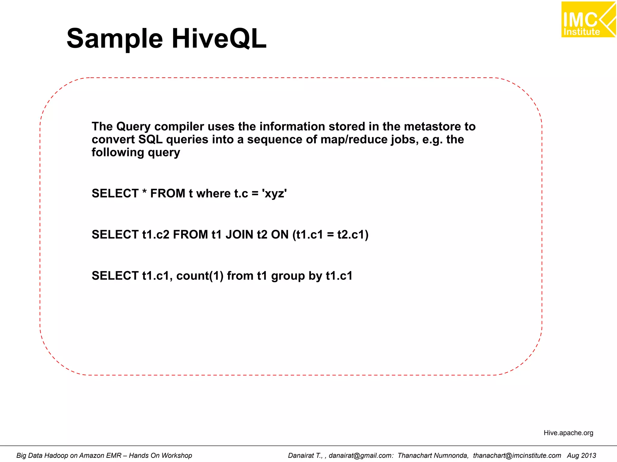 Sample HiveQL 
The Query compiler uses the information stored in the metastore to 
convert SQL queries into a sequence of map/reduce jobs, e.g. the 
following query 
SELECT * FROM t where t.c = 'xyz' 
SELECT t1.c2 FROM t1 JOIN t2 ON (t1.c1 = t2.c1) 
SELECT t1.c1, count(1) from t1 group by t1.c1 
Hive.apache.org 
Danairat T., , danairat@gmail.com: Thanachart Numnonda, thanachart@imcinstitute.Big Data Hadoop on Amazon EMR – Hands On Workshop com Aug 2013 
 