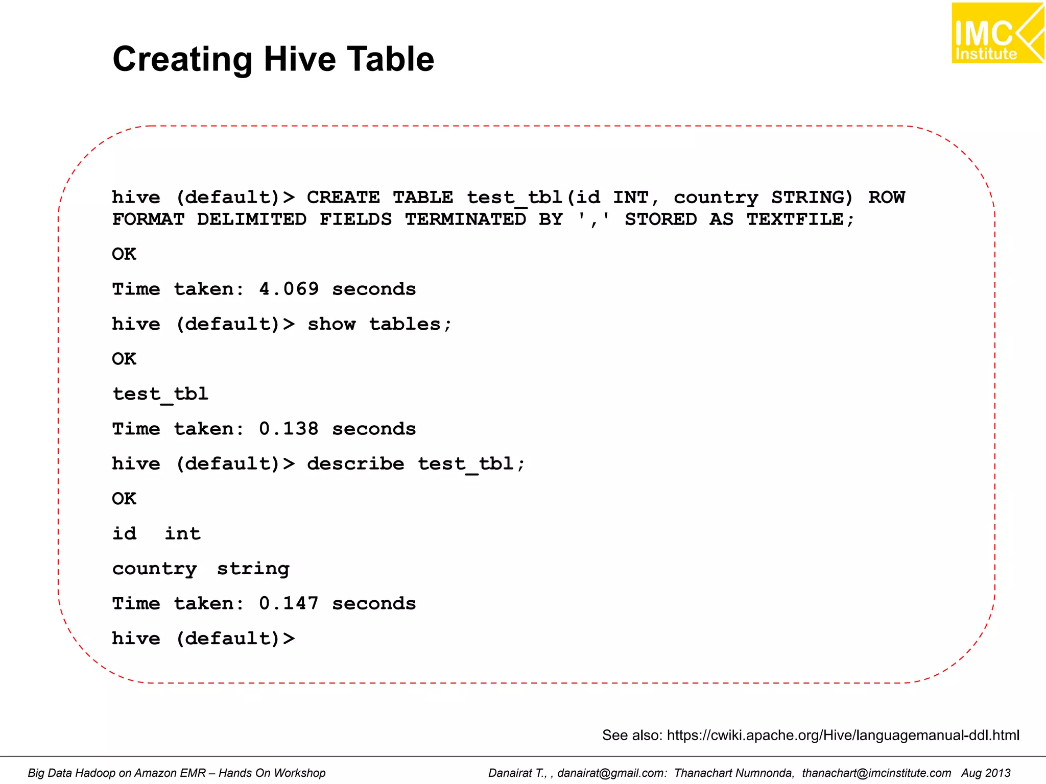 Creating Hive Table 
hive (default)> CREATE TABLE test_tbl(id INT, country STRING) ROW 
FORMAT DELIMITED FIELDS TERMINATED BY ',' STORED AS TEXTFILE; 
OK 
Time taken: 4.069 seconds 
hive (default)> show tables; 
OK 
test_tbl 
Time taken: 0.138 seconds 
hive (default)> describe test_tbl; 
OK 
id int 
country string 
Time taken: 0.147 seconds 
hive (default)> 
See also: https://cwiki.apache.org/Hive/languagemanual-ddl.html 
Danairat T., , danairat@gmail.com: Thanachart Numnonda, thanachart@imcinstitute.Big Data Hadoop on Amazon EMR – Hands On Workshop com Aug 2013 
 