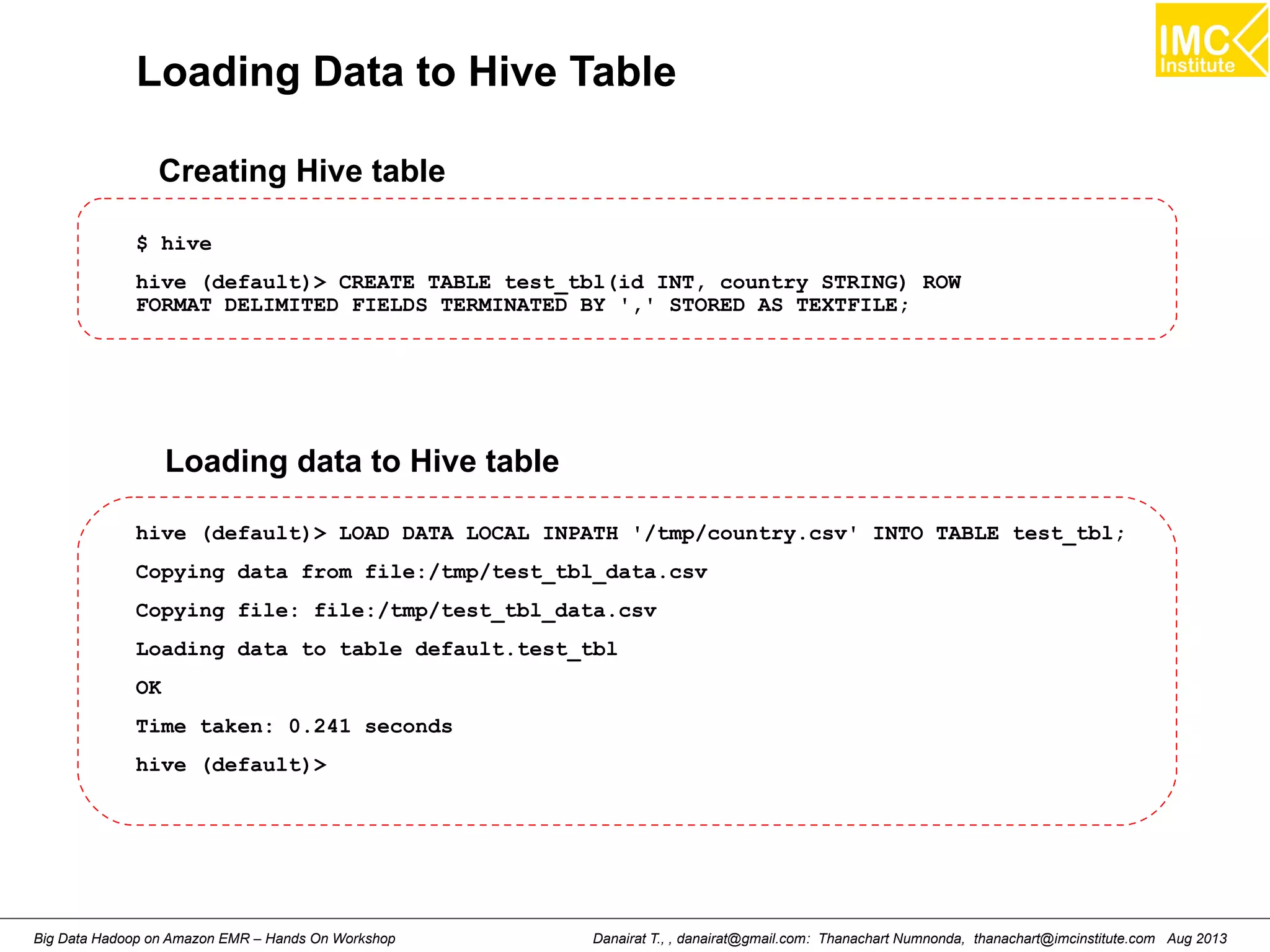 Loading Data to Hive Table 
Creating Hive table 
$ hive 
hive (default)> CREATE TABLE test_tbl(id INT, country STRING) ROW 
FORMAT DELIMITED FIELDS TERMINATED BY ',' STORED AS TEXTFILE; 
Loading data to Hive table 
hive (default)> LOAD DATA LOCAL INPATH '/tmp/country.csv' INTO TABLE test_tbl; 
Copying data from file:/tmp/test_tbl_data.csv 
Copying file: file:/tmp/test_tbl_data.csv 
Loading data to table default.test_tbl 
OK 
Time taken: 0.241 seconds 
hive (default)> 
Danairat T., , danairat@gmail.com: Thanachart Numnonda, thanachart@imcinstitute.Big Data Hadoop on Amazon EMR – Hands On Workshop com Aug 2013 
 
