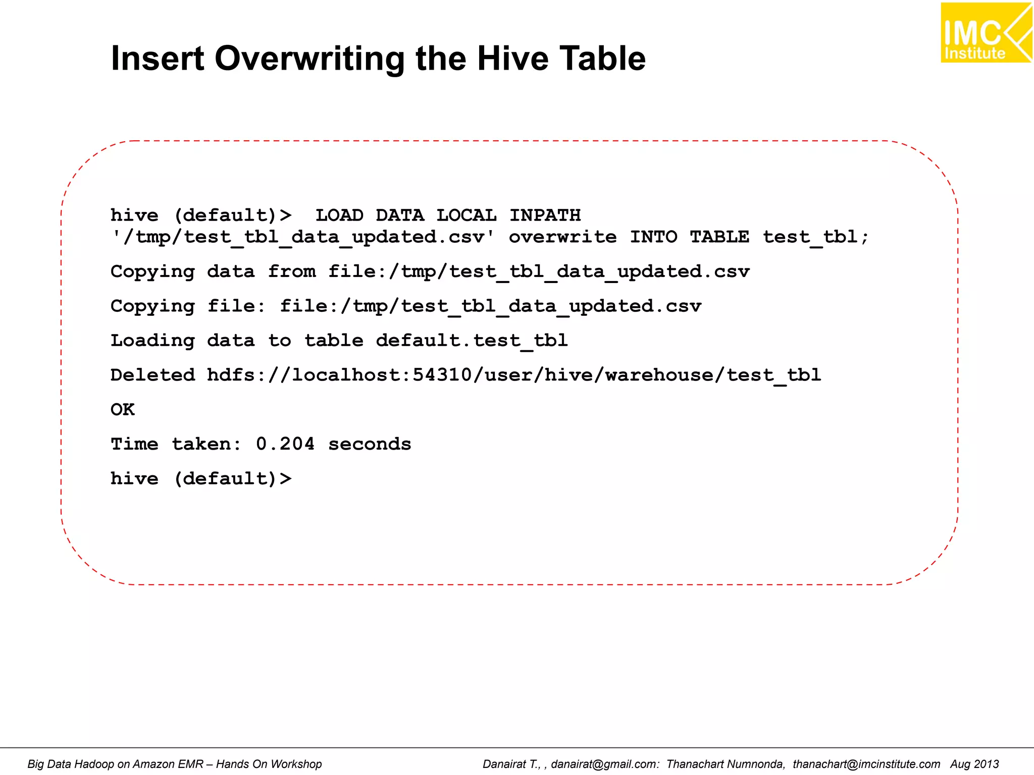 Insert Overwriting the Hive Table 
hive (default)> LOAD DATA LOCAL INPATH 
'/tmp/test_tbl_data_updated.csv' overwrite INTO TABLE test_tbl; 
Copying data from file:/tmp/test_tbl_data_updated.csv 
Copying file: file:/tmp/test_tbl_data_updated.csv 
Loading data to table default.test_tbl 
Deleted hdfs://localhost:54310/user/hive/warehouse/test_tbl 
OK 
Time taken: 0.204 seconds 
hive (default)> 
Danairat T., , danairat@gmail.com: Thanachart Numnonda, thanachart@imcinstitute.Big Data Hadoop on Amazon EMR – Hands On Workshop com Aug 2013 
 