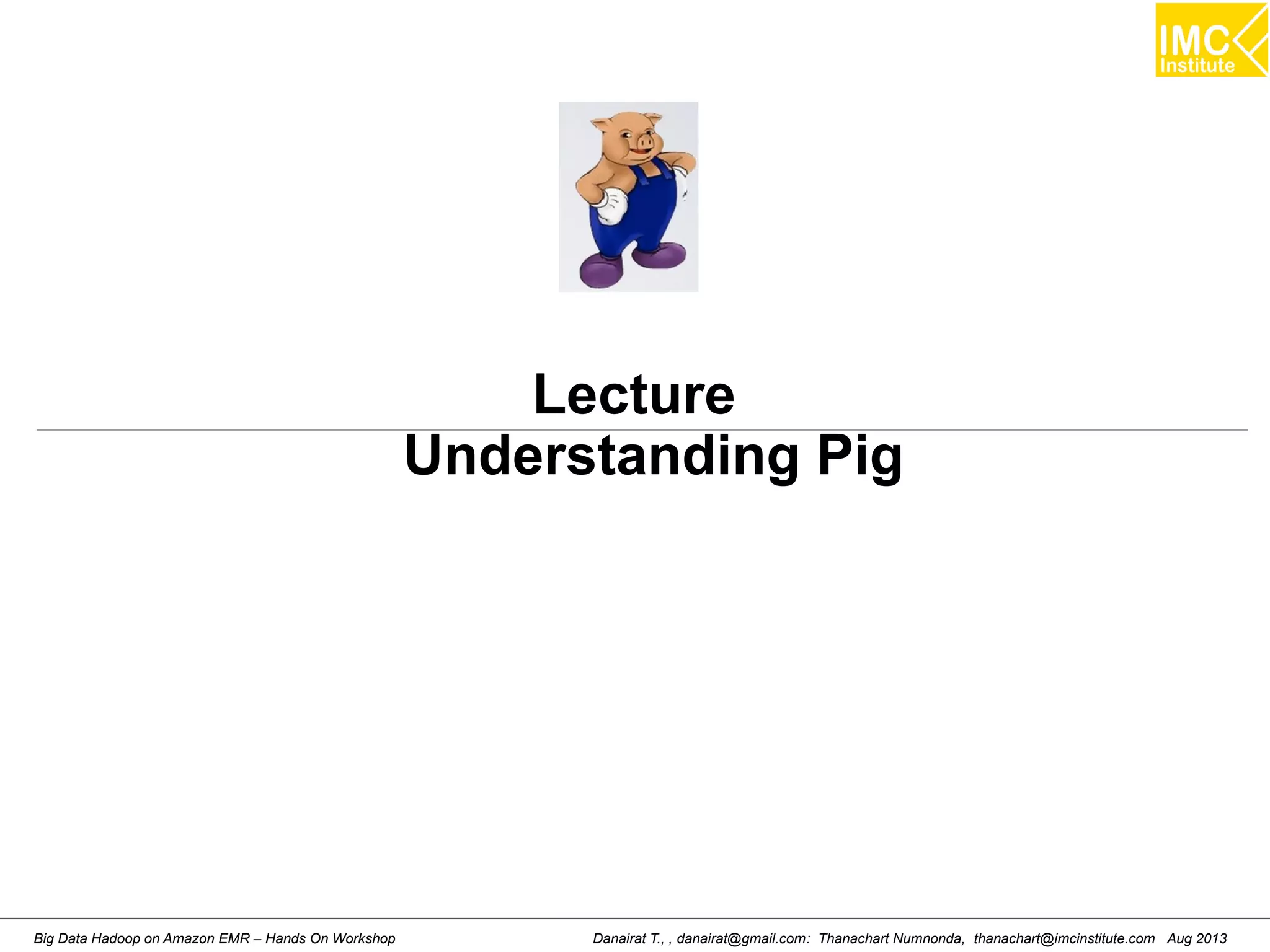 Lecture 
Understanding Pig 
Danairat T., , danairat@gmail.com: Thanachart Numnonda, thanachart@imcinstitute.Big Data Hadoop on Amazon EMR – Hands On Workshop com Aug 2013 
 
