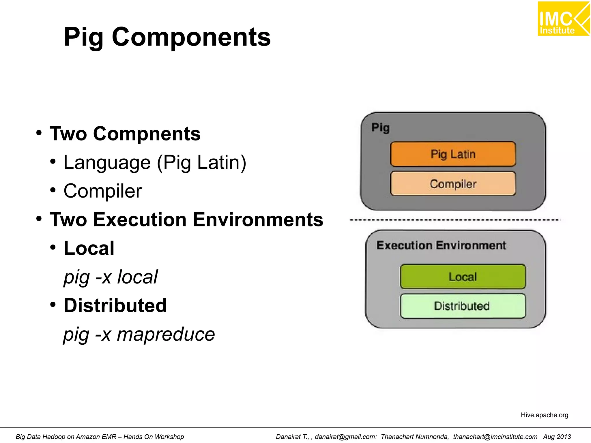 Pig Components 
● Two Compnents 
● Language (Pig Latin) 
● Compiler 
● Two Execution Environments 
● Local 
pig -x local 
● Distributed 
pig -x mapreduce 
Hive.apache.org 
Danairat T., , danairat@gmail.com: Thanachart Numnonda, thanachart@imcinstitute.Big Data Hadoop on Amazon EMR – Hands On Workshop com Aug 2013 
 
