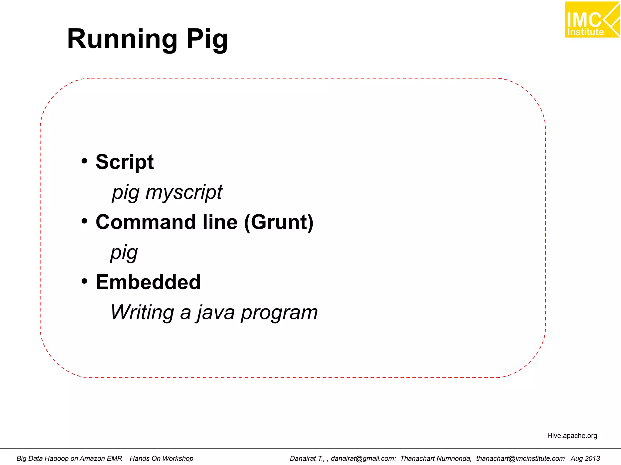 Running Pig 
● Script 
pig myscript 
● Command line (Grunt) 
pig 
● Embedded 
Writing a java program 
Hive.apache.org 
Danairat T., , danairat@gmail.com: Thanachart Numnonda, thanachart@imcinstitute.Big Data Hadoop on Amazon EMR – Hands On Workshop com Aug 2013 
 