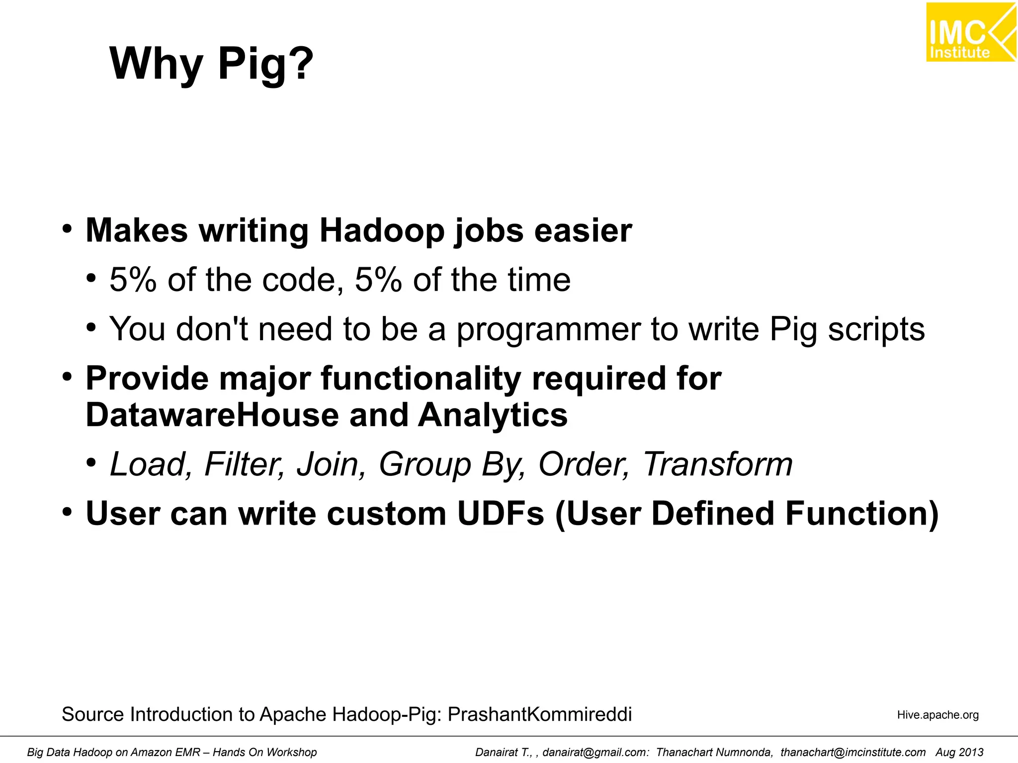 Why Pig? 
● Makes writing Hadoop jobs easier 
● 5% of the code, 5% of the time 
● You don't need to be a programmer to write Pig scripts 
● Provide major functionality required for 
DatawareHouse and Analytics 
● Load, Filter, Join, Group By, Order, Transform 
● User can write custom UDFs (User Defined Function) 
Source Introduction to Apache Hadoop-Pig: PrashantKommireddi Hive.apache.org 
Danairat T., , danairat@gmail.com: Thanachart Numnonda, thanachart@imcinstitute.Big Data Hadoop on Amazon EMR – Hands On Workshop com Aug 2013 
 