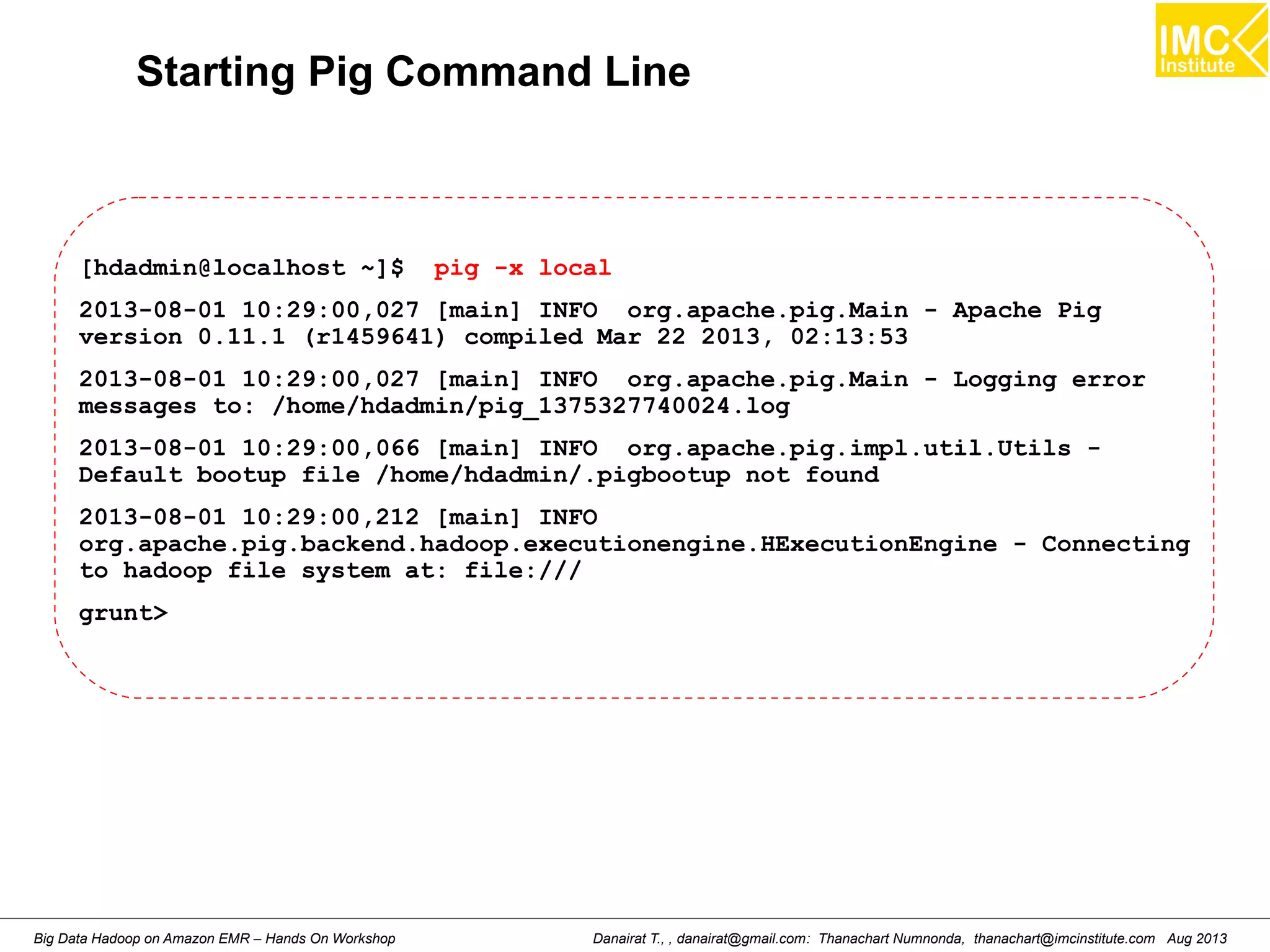Starting Pig Command Line 
[hdadmin@localhost ~]$ pig -x local 
2013-08-01 10:29:00,027 [main] INFO org.apache.pig.Main - Apache Pig 
version 0.11.1 (r1459641) compiled Mar 22 2013, 02:13:53 
2013-08-01 10:29:00,027 [main] INFO org.apache.pig.Main - Logging error 
messages to: /home/hdadmin/pig_1375327740024.log 
2013-08-01 10:29:00,066 [main] INFO org.apache.pig.impl.util.Utils - 
Default bootup file /home/hdadmin/.pigbootup not found 
2013-08-01 10:29:00,212 [main] INFO 
org.apache.pig.backend.hadoop.executionengine.HExecutionEngine - Connecting 
to hadoop file system at: file:/// 
grunt> 
Danairat T., , danairat@gmail.com: Thanachart Numnonda, thanachart@imcinstitute.Big Data Hadoop on Amazon EMR – Hands On Workshop com Aug 2013 
 