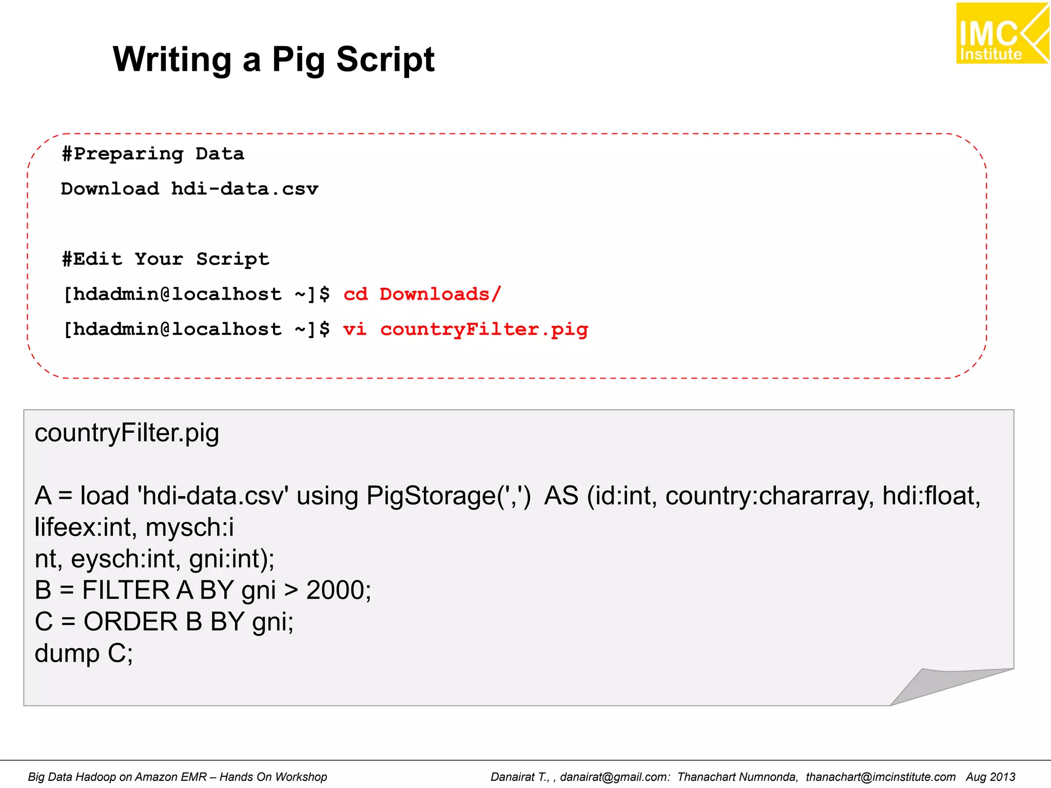 Writing a Pig Script 
#Preparing Data 
Download hdi-data.csv 
#Edit Your Script 
[hdadmin@localhost ~]$ cd Downloads/ 
[hdadmin@localhost ~]$ vi countryFilter.pig 
countryFilter.pig 
A = load 'hdi-data.csv' using PigStorage(',') AS (id:int, country:chararray, hdi:float, 
lifeex:int, mysch:i 
nt, eysch:int, gni:int); 
B = FILTER A BY gni > 2000; 
C = ORDER B BY gni; 
dump C; 
Danairat T., , danairat@gmail.com: Thanachart Numnonda, thanachart@imcinstitute.Big Data Hadoop on Amazon EMR – Hands On Workshop com Aug 2013 
 
