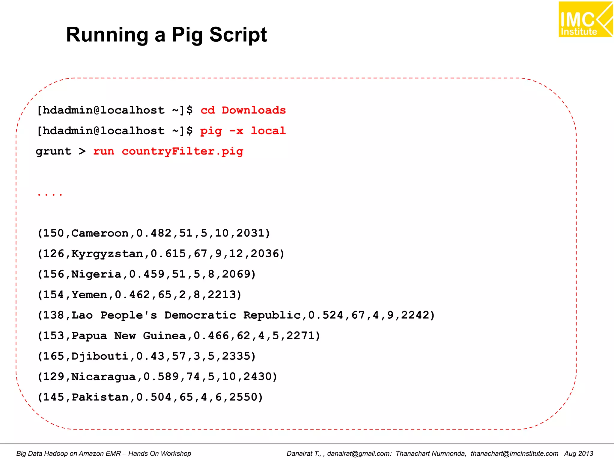 Running a Pig Script 
[hdadmin@localhost ~]$ cd Downloads 
[hdadmin@localhost ~]$ pig -x local 
grunt > run countryFilter.pig 
.... 
(150,Cameroon,0.482,51,5,10,2031) 
(126,Kyrgyzstan,0.615,67,9,12,2036) 
(156,Nigeria,0.459,51,5,8,2069) 
(154,Yemen,0.462,65,2,8,2213) 
(138,Lao People's Democratic Republic,0.524,67,4,9,2242) 
(153,Papua New Guinea,0.466,62,4,5,2271) 
(165,Djibouti,0.43,57,3,5,2335) 
(129,Nicaragua,0.589,74,5,10,2430) 
(145,Pakistan,0.504,65,4,6,2550) 
Danairat T., , danairat@gmail.com: Thanachart Numnonda, thanachart@imcinstitute.Big Data Hadoop on Amazon EMR – Hands On Workshop com Aug 2013 
 