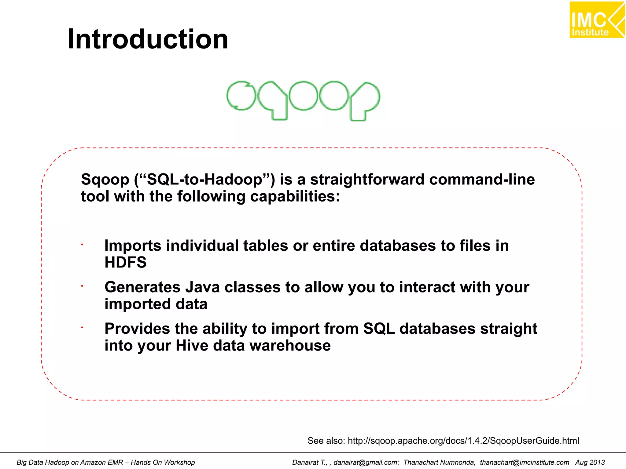Introduction 
Sqoop (“SQL-to-Hadoop”) is a straightforward command-line 
tool with the following capabilities: 
• Imports individual tables or entire databases to files in 
HDFS 
• Generates Java classes to allow you to interact with your 
imported data 
• Provides the ability to import from SQL databases straight 
into your Hive data warehouse 
See also: http://sqoop.apache.org/docs/1.4.2/SqoopUserGuide.html 
Danairat T., , danairat@gmail.com: Thanachart Numnonda, thanachart@imcinstitute.Big Data Hadoop on Amazon EMR – Hands On Workshop com Aug 2013 
 